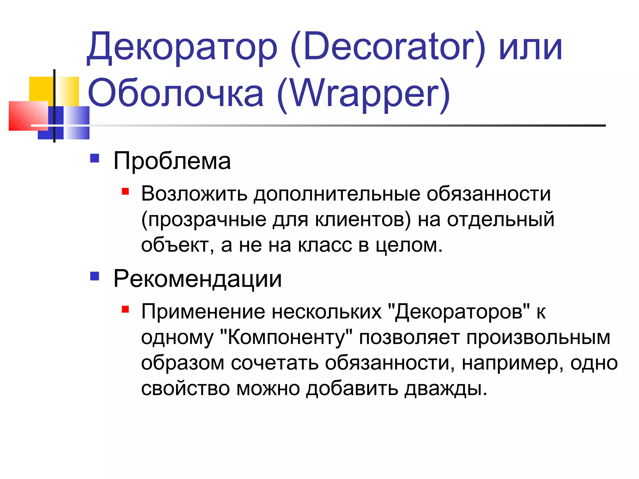 Декоратор (Decorator) или
Оболочка (Wrapper)


Проблема




Возложить дополнительные обязанности
(прозрачные для клиентов) на отдельный
объект, а не на класс в целом.

Рекомендации


Применение нескольких "Декораторов" к
одному "Компоненту" позволяет произвольным
образом сочетать обязанности, например, одно
свойство можно добавить дважды.

 