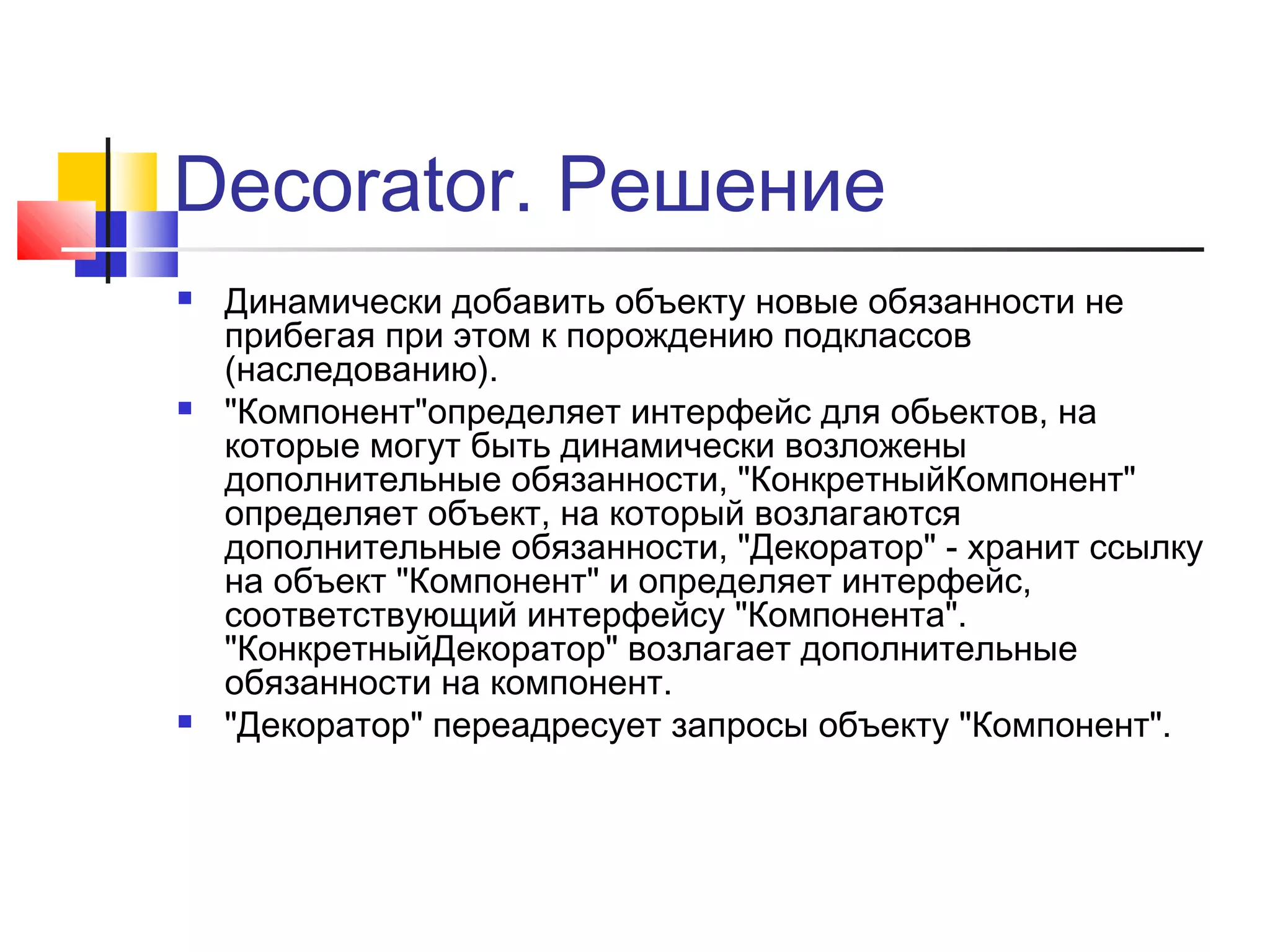Decorator. Решение






Динамически добавить объекту новые обязанности не
прибегая при этом к порождению подклассов
(наследованию).
"Компонент"определяет интерфейс для обьектов, на
которые могут быть динамически возложены
дополнительные обязанности, "КонкретныйКомпонент"
определяет объект, на который возлагаются
дополнительные обязанности, "Декоратор" - хранит ссылку
на объект "Компонент" и определяет интерфейс,
соответствующий интерфейсу "Компонента".
"КонкретныйДекоратор" возлагает дополнительные
обязанности на компонент.
"Декоратор" переадресует запросы объекту "Компонент".

 