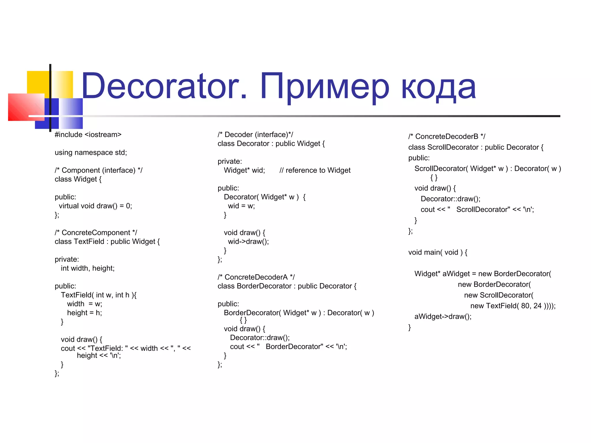 Decorator. Пример кода
#include <iostream>
using namespace std;
/* Component (interface) */
class Widget {
public:
virtual void draw() = 0;
};

/* Decoder (interface)*/
class Decorator : public Widget {
private:
Widget* wid;

public:
Decorator( Widget* w ) {
wid = w;
}

/* ConcreteComponent */
class TextField : public Widget {
private:
int width, height;
public:
TextField( int w, int h ){
width = w;
height = h;
}

};

void draw() {
cout << "TextField: " << width << ", " <<
height << 'n';
}

// reference to Widget

};

void draw() {
wid->draw();
}

/* ConcreteDecoderB */
class ScrollDecorator : public Decorator {
public:
ScrollDecorator( Widget* w ) : Decorator( w )
{}
void draw() {
Decorator::draw();
cout << " ScrollDecorator" << 'n';
}
};
void main( void ) {
Widget* aWidget = new BorderDecorator(
new BorderDecorator(
new ScrollDecorator(
new TextField( 80, 24 ))));
aWidget->draw();

/* ConcreteDecoderA */
class BorderDecorator : public Decorator {
public:
BorderDecorator( Widget* w ) : Decorator( w )
{}
void draw() {
Decorator::draw();
cout << " BorderDecorator" << 'n';
}
};

}

 