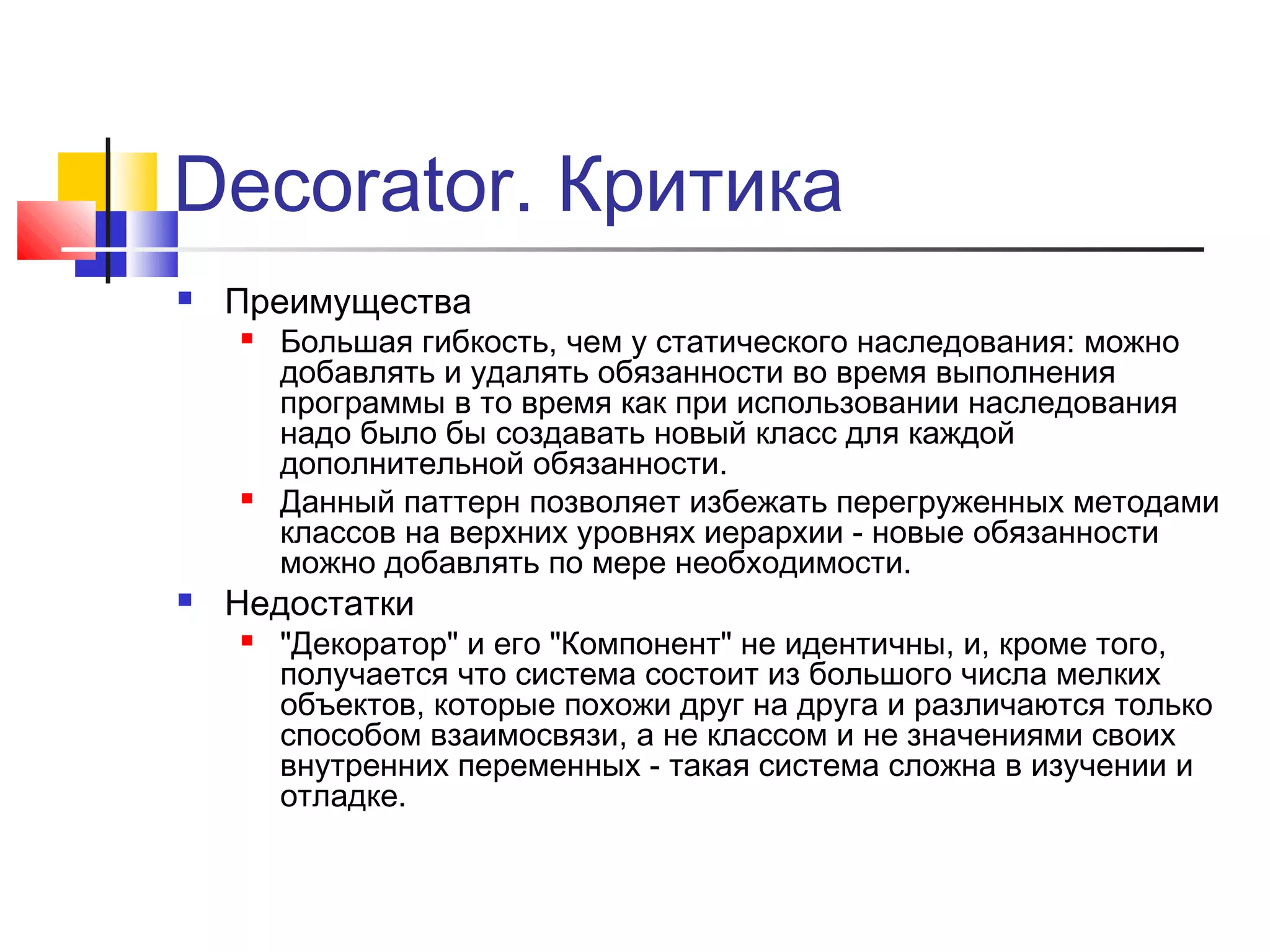 Decorator. Критика


Преимущества






Большая гибкость, чем у статического наследования: можно
добавлять и удалять обязанности во время выполнения
программы в то время как при использовании наследования
надо было бы создавать новый класс для каждой
дополнительной обязанности.
Данный паттерн позволяет избежать перегруженных методами
классов на верхних уровнях иерархии - новые обязанности
можно добавлять по мере необходимости.

Недостатки


"Декоратор" и его "Компонент" не идентичны, и, кроме того,
получается что система состоит из большого числа мелких
объектов, которые похожи друг на друга и различаются только
способом взаимосвязи, а не классом и не значениями своих
внутренних переменных - такая система сложна в изучении и
отладке.

 