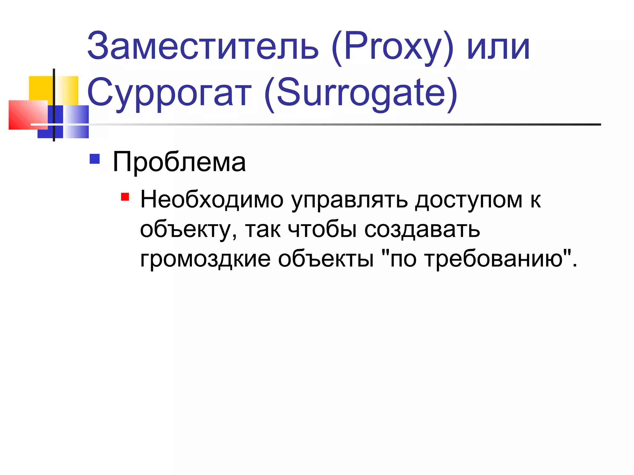 Заместитель (Proxy) или
Суррогат (Surrogate)


Проблема


Необходимо управлять доступом к
объекту, так чтобы создавать
громоздкие объекты "по требованию".

 