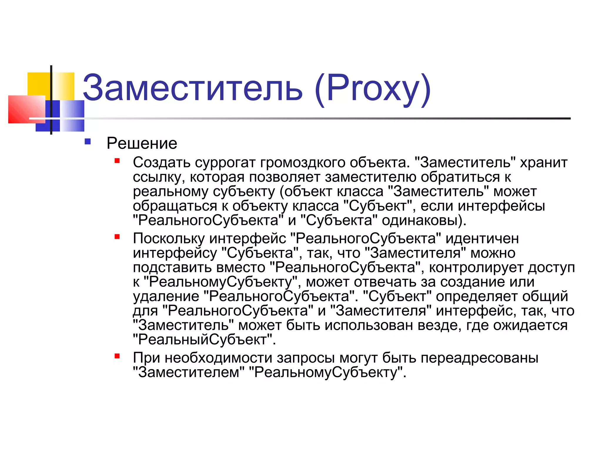 Заместитель (Proxy)


Решение






Создать суррогат громоздкого объекта. "Заместитель" хранит
ссылку, которая позволяет заместителю обратиться к
реальному субъекту (объект класса "Заместитель" может
обращаться к объекту класса "Субъект", если интерфейсы
"РеальногоСубъекта" и "Субъекта" одинаковы).
Поскольку интерфейс "РеальногоСубъекта" идентичен
интерфейсу "Субъекта", так, что "Заместителя" можно
подставить вместо "РеальногоСубъекта", контролирует доступ
к "РеальномуСубъекту", может отвечать за создание или
удаление "РеальногоСубъекта". "Субъект" определяет общий
для "РеальногоСубъекта" и "Заместителя" интерфейс, так, что
"Заместитель" может быть использован везде, где ожидается
"РеальныйСубъект".
При необходимости запросы могут быть переадресованы
"Заместителем" "РеальномуСубъекту".

 