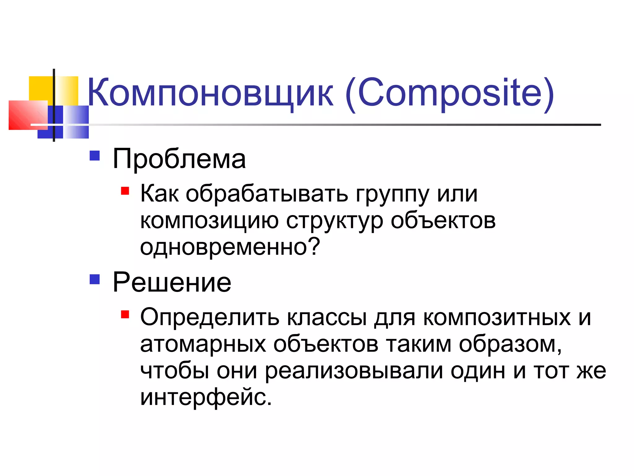 Компоновщик (Composite)


Проблема




Как обрабатывать группу или
композицию структур объектов
одновременно?

Решение


Определить классы для композитных и
атомарных объектов таким образом,
чтобы они реализовывали один и тот же
интерфейс.

 