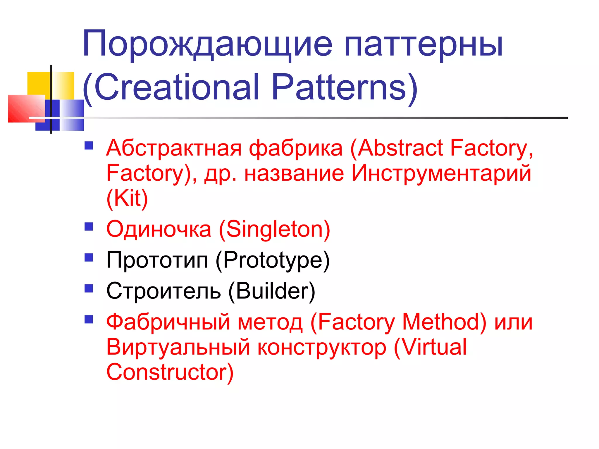 Порождающие паттерны
(Creational Patterns)







Абстрактная фабрика (Abstract Factory,
Factory), др. название Инструментарий
(Kit)
Одиночка (Singleton)
Прототип (Prototype)
Строитель (Builder)
Фабричный метод (Factory Method) или
Виртуальный конструктор (Virtual
Constructor)

 