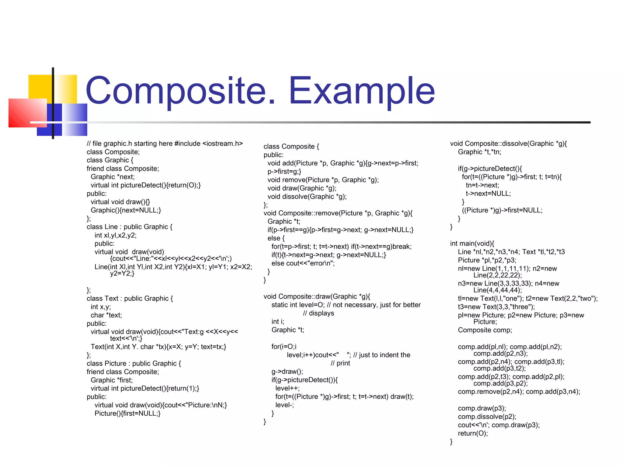 Composite. Example
// file graphic.h starting here #include <iostream.h>
class Composite;
class Graphic {
friend class Composite;
Graphic *next;
virtual int pictureDetect(){return(O);}
public:
virtual void draw(){}
Graphic(){next=NULL;}
};
class Line : public Graphic {
int xl,yl,x2,y2;
public:
virtual void draw(void)
{cout<<"Line:"<<xl<<yl<<x2<<y2<<'n';)
Line(int Xl,int Yl,int X2,int Y2){xl=X1; yl=Y1; x2=X2;
y2=Y2;}
};
class Text : public Graphic {
int x,y;
char *text;
public:
virtual void draw(void){cout<<"Text:g <<X<<y<<
text<<'n';}
Text(int X,int Y. char *tx){x=X; y=Y; text=tx;}
};
class Picture : public Graphic {
friend class Composite;
Graphic *first;
virtual int pictureDetect(){return(1);}
public:
virtual void draw(void){cout<<"Picture:nN;}
Picture(){first=NULL;}

class Composite {
public:
void add(Picture *p, Graphic *g){g->next=p->first;
p->first=g;}
void remove(Picture *p, Graphic *g);
void draw(Graphic *g);
void dissolve(Graphic *g);
};
void Composite::remove(Picture *p, Graphic *g){
Graphic *t;
if(p->first==g){p->first=g->next; g->next=NULL;}
else {
for(t=p->first; t; t=t->next) if(t->next==g)break;
if(t){t->next=g->next; g->next=NULL;}
else cout<<"errorn";
}
}
void Composite::draw(Graphic *g){
static int level=O; // not necessary, just for better
// displays
int i;
Graphic *t;

}

void Composite::dissolve(Graphic *g){
Graphic *t,*tn;

}

if(g->pictureDetect(){
for(t=((Picture *)g)->first; t; t=tn){
tn=t->next;
t->next=NULL;
}
((Picture *)g)->first=NULL;
}

int main(void){
Line *nl,*n2,*n3,*n4; Text *tl,*t2,*t3
Picture *pl,*p2,*p3;
nl=new Line(1,1,11,11); n2=new
Line(2,2,22,22);
n3=new Line(3,3,33,33); n4=new
Line(4,4,44,44);
tl=new Text(l,l,"one"); t2=new Text(2,2,"two");
t3=new Text(3,3,"three");
pl=new Picture; p2=new Picture; p3=new
Picture;
Composite comp;

for(i=O;i
level;i++)cout<<" "; // just to indent the
// print
g->draw();
if(g->pictureDetect()){
level++;
for(t=((Picture *)g)->first; t; t=t->next) draw(t);
level-;
}

comp.add(pl,nl); comp.add(pl,n2);
comp.add(p2,n3);
comp.add(p2,n4); comp.add(p3,tl);
comp.add(p3,t2);
comp.add(p2,t3); comp.add(p2,pl);
comp.add(p3,p2);
comp.remove(p2,n4); comp.add(p3,n4);

}

comp.draw(p3);
comp.dissolve(p2);
cout<<'n'; comp.draw(p3);
return(O);

 