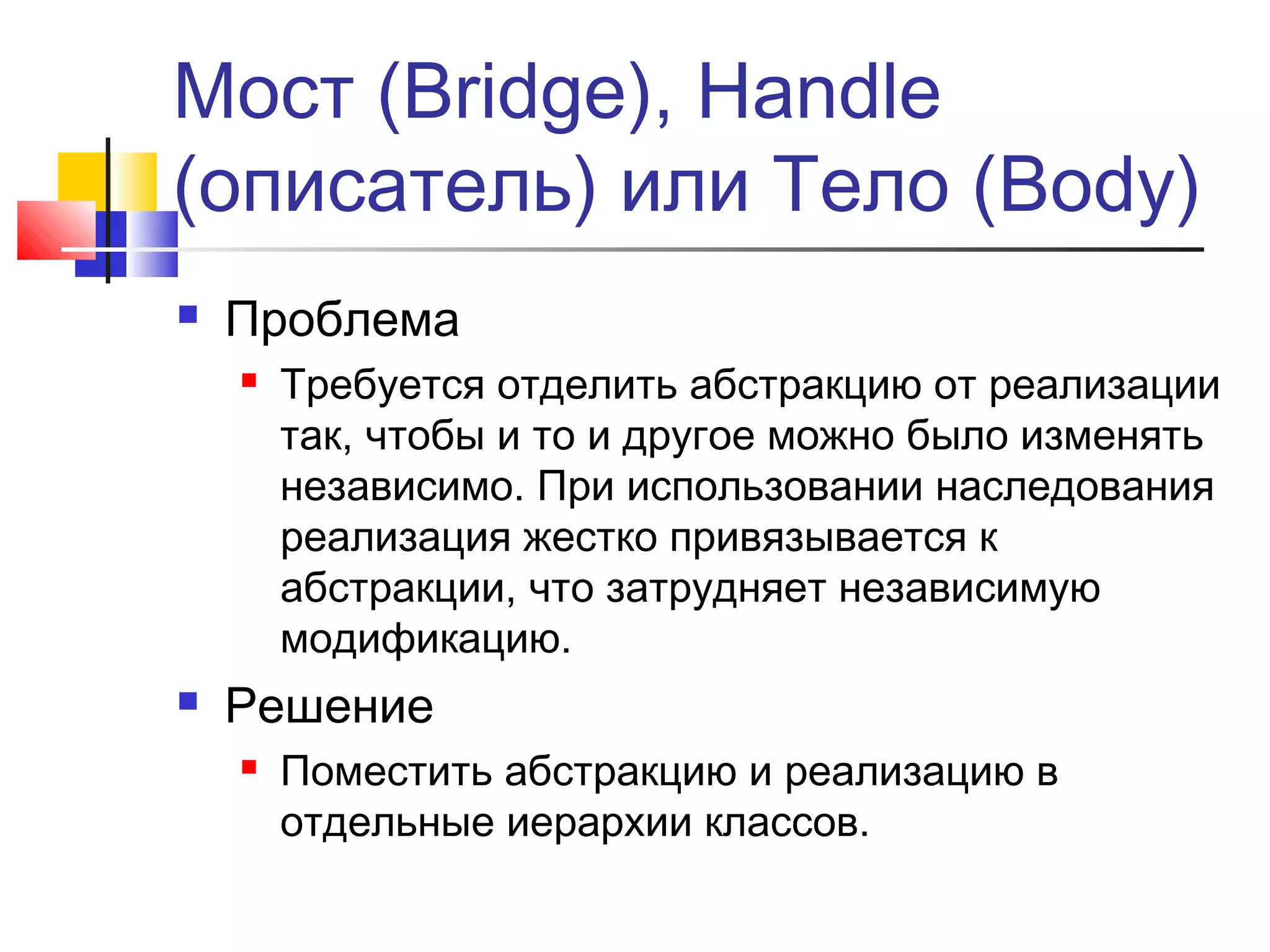 Мост (Bridge), Handle
(описатель) или Тело (Body)


Проблема




Требуется отделить абстракцию от реализации
так, чтобы и то и другое можно было изменять
независимо. При использовании наследования
реализация жестко привязывается к
абстракции, что затрудняет независимую
модификацию.

Решение


Поместить абстракцию и реализацию в
отдельные иерархии классов.

 
