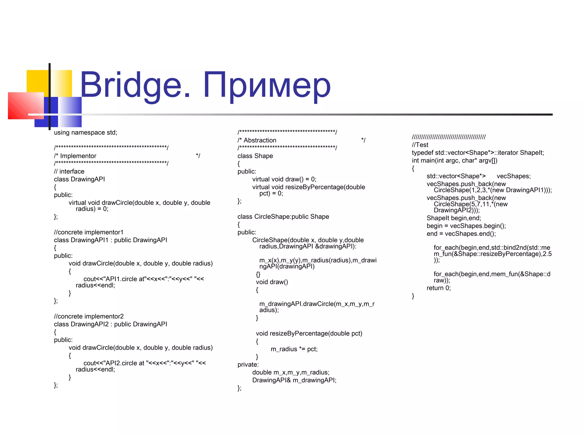 Bridge. Пример
using namespace std;
/********************************************/
/* Implementor
*/
/********************************************/
// interface
class DrawingAPI
{
public:
virtual void drawCircle(double x, double y, double
radius) = 0;
};
//concrete implementor1
class DrawingAPI1 : public DrawingAPI
{
public:
void drawCircle(double x, double y, double radius)
{
cout<<"API1.circle at"<<x<<":"<<y<<" "<<
radius<<endl;
}
};
//concrete implementor2
class DrawingAPI2 : public DrawingAPI
{
public:
void drawCircle(double x, double y, double radius)
{
cout<<"API2.circle at "<<x<<":"<<y<<" "<<
radius<<endl;
}
};

/**************************************/
/* Abstraction
*/
/**************************************/
class Shape
{
public:
virtual void draw() = 0;
virtual void resizeByPercentage(double
pct) = 0;
};
class CircleShape:public Shape
{
public:
CircleShape(double x, double y,double
radius,DrawingAPI &drawingAPI):
m_x(x),m_y(y),m_radius(radius),m_drawi
ngAPI(drawingAPI)
{}
void draw()
{

}

m_drawingAPI.drawCircle(m_x,m_y,m_r
adius);

void resizeByPercentage(double pct)
{
m_radius *= pct;
}
private:
double m_x,m_y,m_radius;
DrawingAPI& m_drawingAPI;
};

////////////////////////////////////////
//Test
typedef std::vector<Shape*>::iterator ShapeIt;
int main(int argc, char* argv[])
{
std::vector<Shape*>
vecShapes;
vecShapes.push_back(new
CircleShape(1,2,3,*(new DrawingAPI1)));
vecShapes.push_back(new
CircleShape(5,7,11,*(new
DrawingAPI2)));
ShapeIt begin,end;
begin = vecShapes.begin();
end = vecShapes.end();
for_each(begin,end,std::bind2nd(std::me
m_fun(&Shape::resizeByPercentage),2.5
));

}

for_each(begin,end,mem_fun(&Shape::d
raw));
return 0;

 