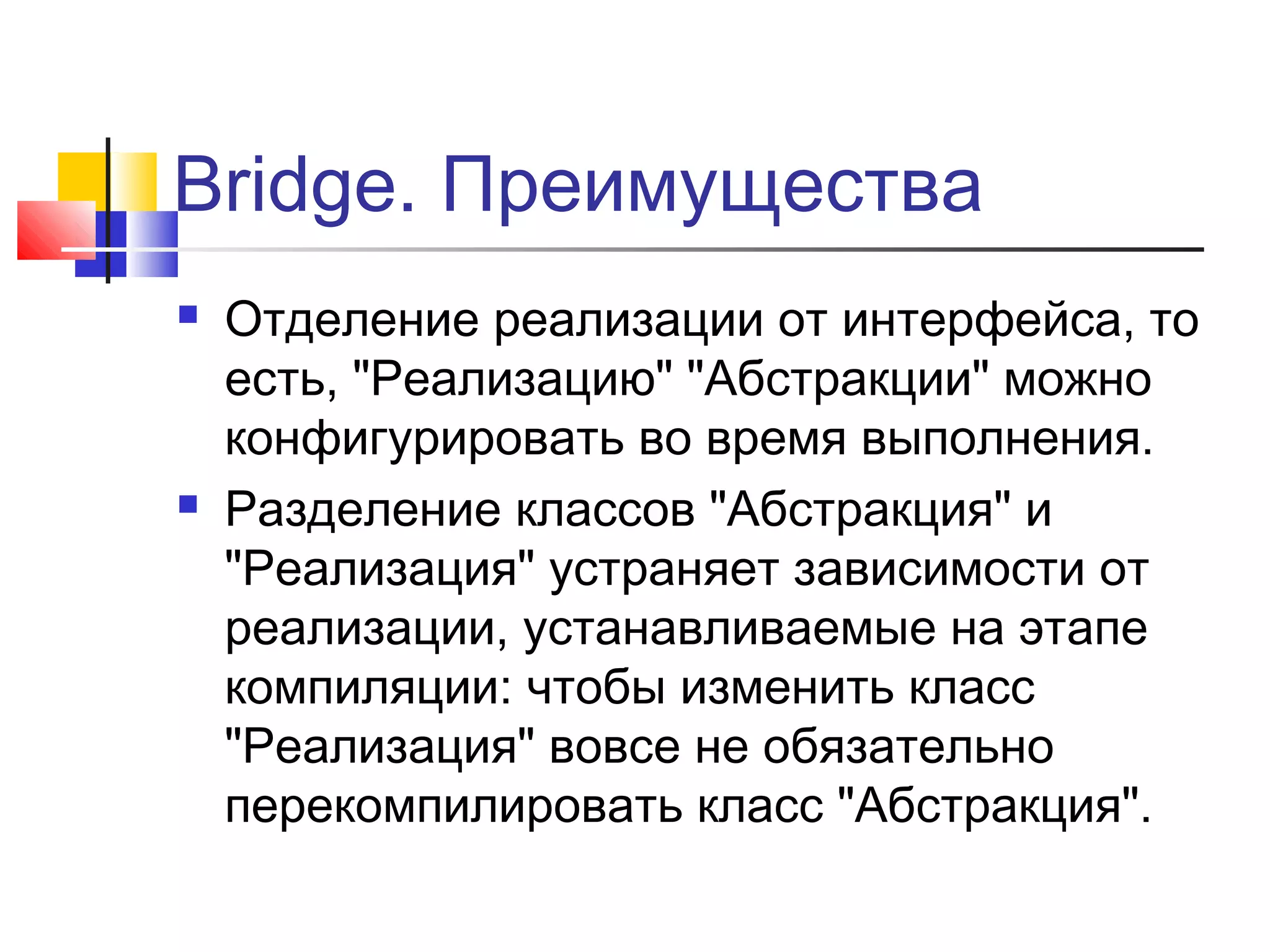 Bridge. Преимущества




Отделение реализации от интерфейса, то
есть, "Реализацию" "Абстракции" можно
конфигурировать во время выполнения.
Разделение классов "Абстракция" и
"Реализация" устраняет зависимости от
реализации, устанавливаемые на этапе
компиляции: чтобы изменить класс
"Реализация" вовсе не обязательно
перекомпилировать класс "Абстракция".

 