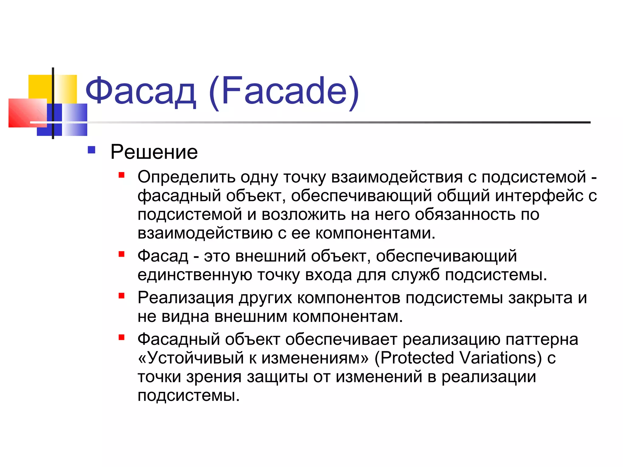 Фасад (Facade)


Решение








Определить одну точку взаимодействия с подсистемой фасадный объект, обеспечивающий общий интерфейс с
подсистемой и возложить на него обязанность по
взаимодействию с ее компонентами.
Фасад - это внешний объект, обеспечивающий
единственную точку входа для служб подсистемы.
Реализация других компонентов подсистемы закрыта и
не видна внешним компонентам.
Фасадный объект обеспечивает реализацию паттерна
«Устойчивый к изменениям» (Protected Variations) с
точки зрения защиты от изменений в реализации
подсистемы.

 