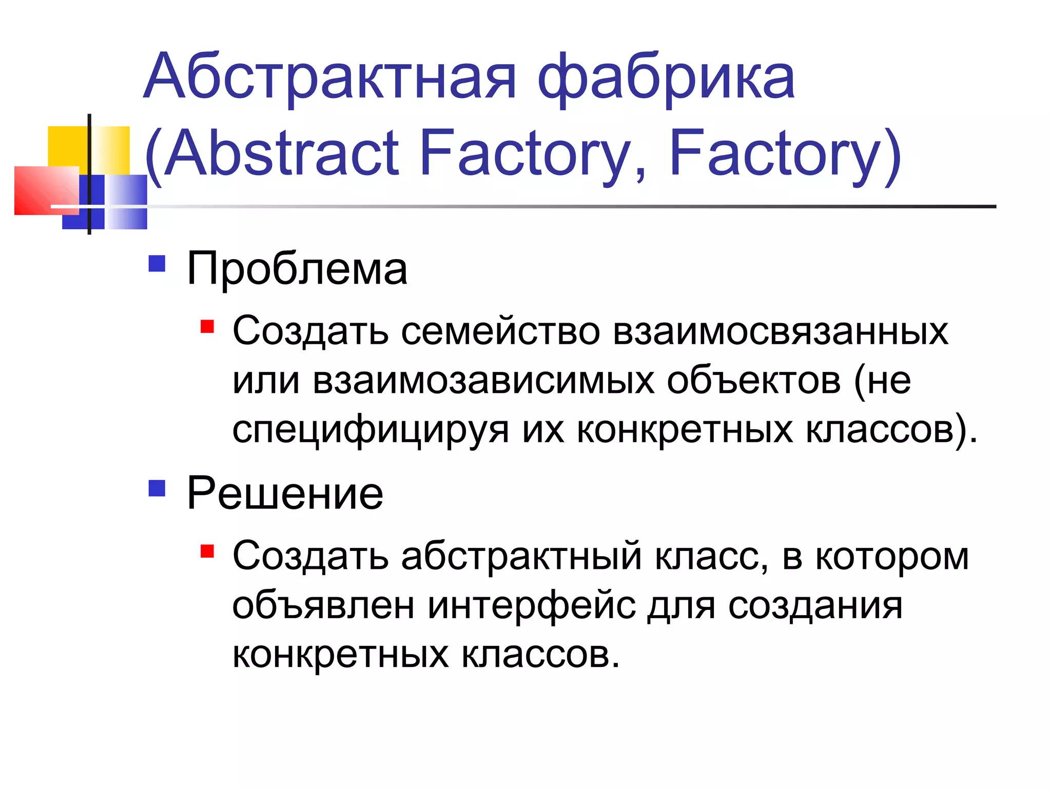 Абстрактная фабрика
(Abstract Factory, Factory)


Проблема




Создать семейство взаимосвязанных
или взаимозависимых объектов (не
специфицируя их конкретных классов).

Решение


Создать абстрактный класс, в котором
объявлен интерфейс для создания
конкретных классов.

 