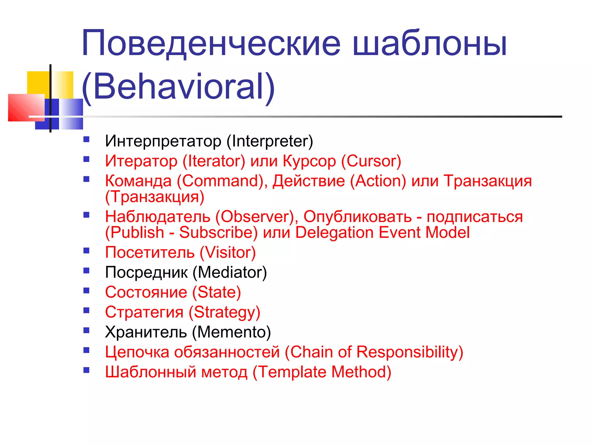 Поведенческие шаблоны
(Behavioral)














Интерпретатор (Interpreter)
Итератор (Iterator) или Курсор (Cursor)
Команда (Command), Действие (Action) или Транзакция
(Транзакция)
Наблюдатель (Observer), Опубликовать - подписаться
(Publish - Subscribe) или Delegation Event Model
Посетитель (Visitor)
Посредник (Mediator)
Состояние (State)
Стратегия (Strategy)
Хранитель (Memento)
Цепочка обязанностей (Chain of Responsibility)
Шаблонный метод (Template Method)

 
