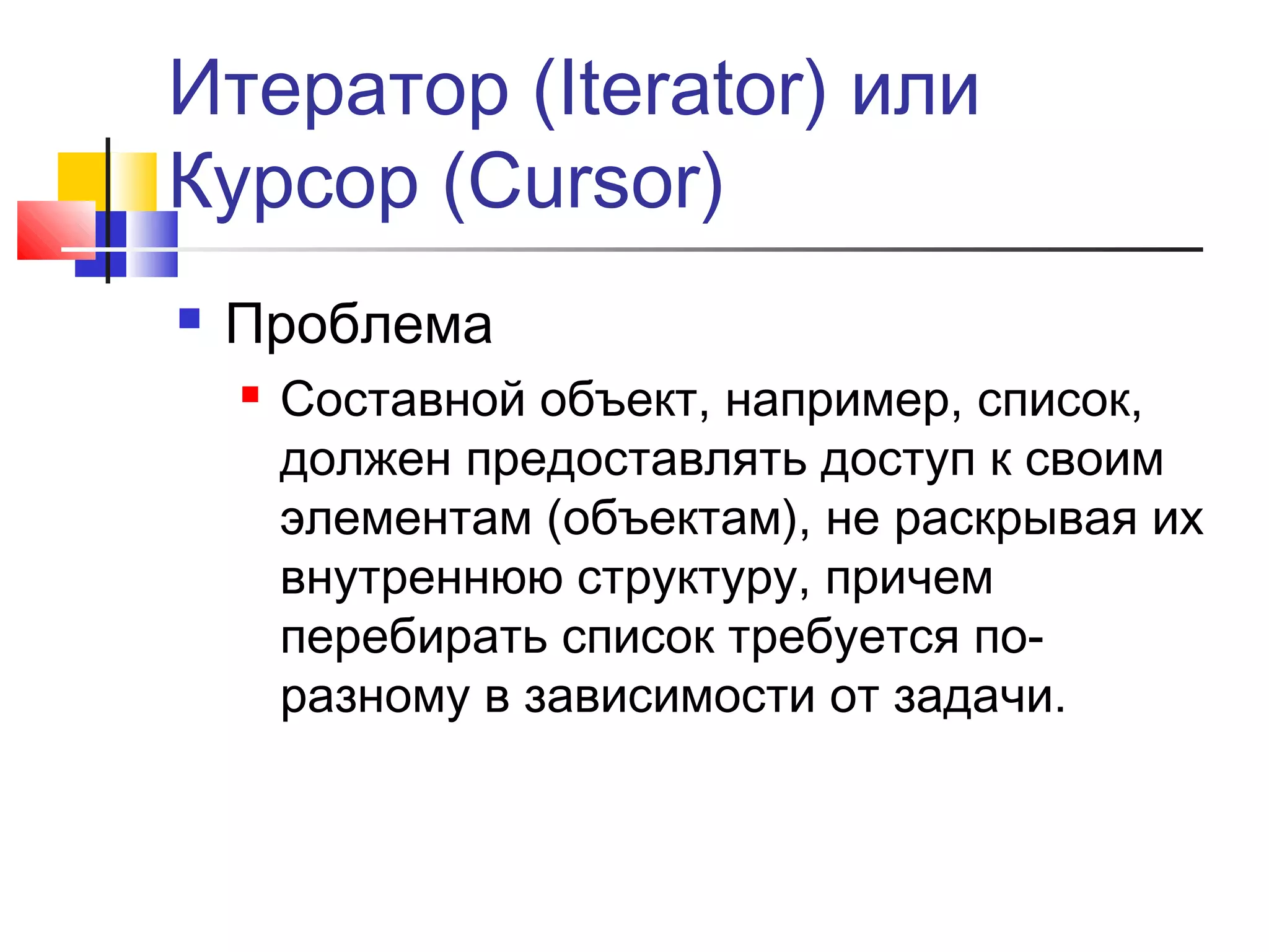 Итератор (Iterator) или
Курсор (Cursor)


Проблема


Составной объект, например, список,
должен предоставлять доступ к своим
элементам (объектам), не раскрывая их
внутреннюю структуру, причем
перебирать список требуется поразному в зависимости от задачи.

 