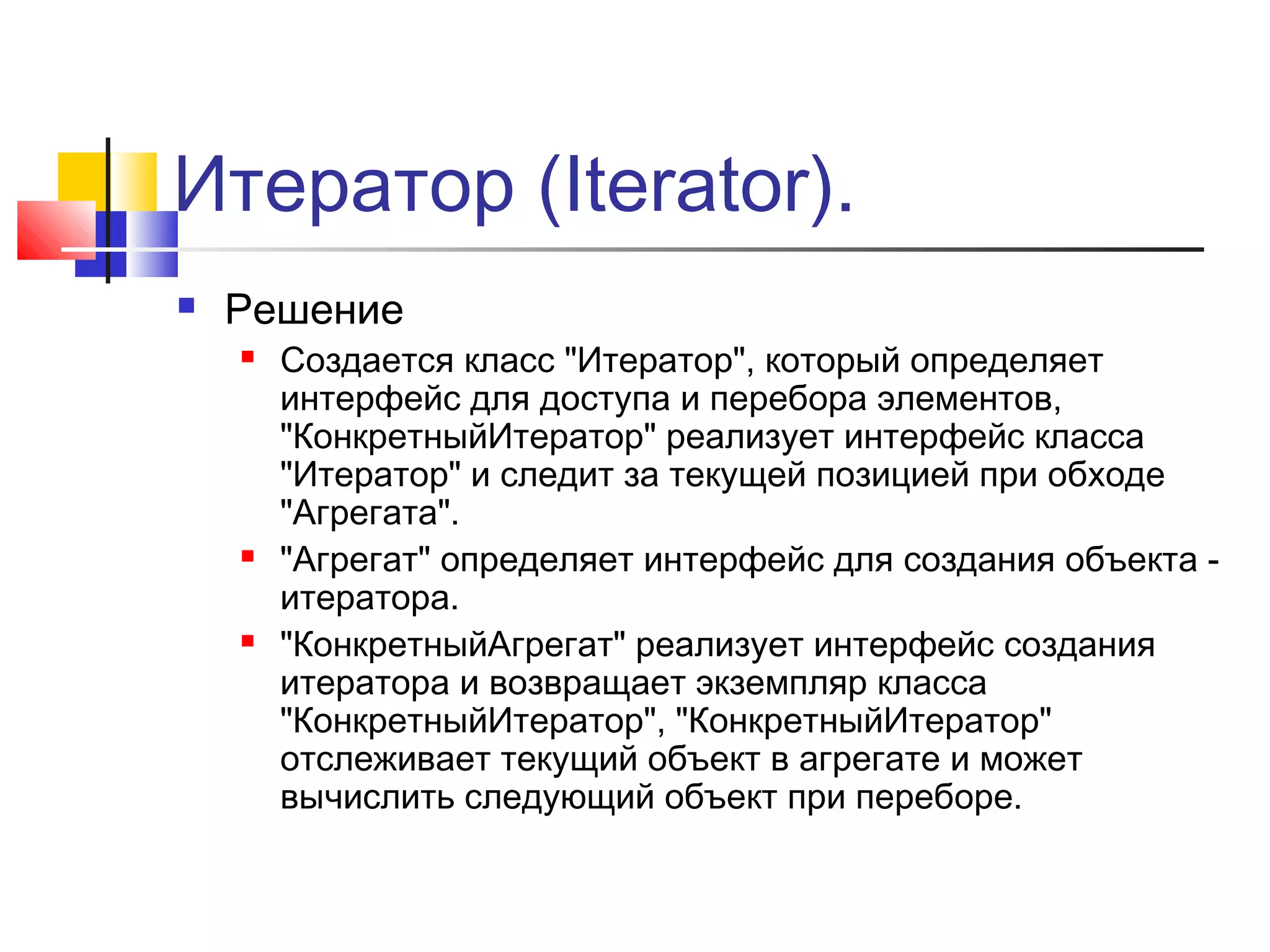 Итератор (Iterator).


Решение






Создается класс "Итератор", который определяет
интерфейс для доступа и перебора элементов,
"КонкретныйИтератор" реализует интерфейс класса
"Итератор" и следит за текущей позицией при обходе
"Агрегата".
"Агрегат" определяет интерфейс для создания объекта итератора.
"КонкретныйАгрегат" реализует интерфейс создания
итератора и возвращает экземпляр класса
"КонкретныйИтератор", "КонкретныйИтератор"
отслеживает текущий объект в агрегате и может
вычислить следующий объект при переборе.

 