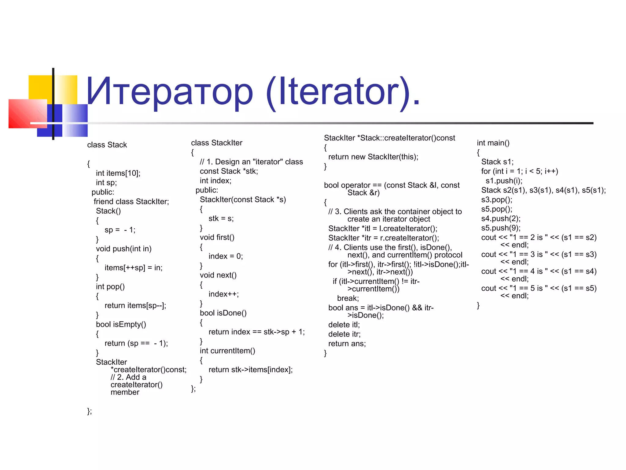 Итератор (Iterator).
class StackIter
{
// 1. Design an "iterator" class
{
const Stack *stk;
int items[10];
int index;
int sp;
public:
public:
StackIter(const Stack *s)
friend class StackIter;
{
Stack()
stk = s;
{
}
sp = - 1;
void first()
}
{
void push(int in)
index = 0;
{
}
items[++sp] = in;
void next()
}
{
int pop()
index++;
{
}
return items[sp--];
bool isDone()
}
{
bool isEmpty()
return index == stk->sp + 1;
{
}
return (sp == - 1);
int currentItem()
}
{
StackIter
*createIterator()const;
return stk->items[index];
// 2. Add a
}
createIterator()
};
member
class Stack

};

StackIter *Stack::createIterator()const
{
return new StackIter(this);
}
bool operator == (const Stack &l, const
Stack &r)
{
// 3. Clients ask the container object to
create an iterator object
StackIter *itl = l.createIterator();
StackIter *itr = r.createIterator();
// 4. Clients use the first(), isDone(),
next(), and currentItem() protocol
for (itl->first(), itr->first(); !itl->isDone();itl>next(), itr->next())
if (itl->currentItem() != itr>currentItem())
break;
bool ans = itl->isDone() && itr>isDone();
delete itl;
delete itr;
return ans;
}

int main()
{
Stack s1;
for (int i = 1; i < 5; i++)
s1.push(i);
Stack s2(s1), s3(s1), s4(s1), s5(s1);
s3.pop();
s5.pop();
s4.push(2);
s5.push(9);
cout << "1 == 2 is " << (s1 == s2)
<< endl;
cout << "1 == 3 is " << (s1 == s3)
<< endl;
cout << "1 == 4 is " << (s1 == s4)
<< endl;
cout << "1 == 5 is " << (s1 == s5)
<< endl;
}

 
