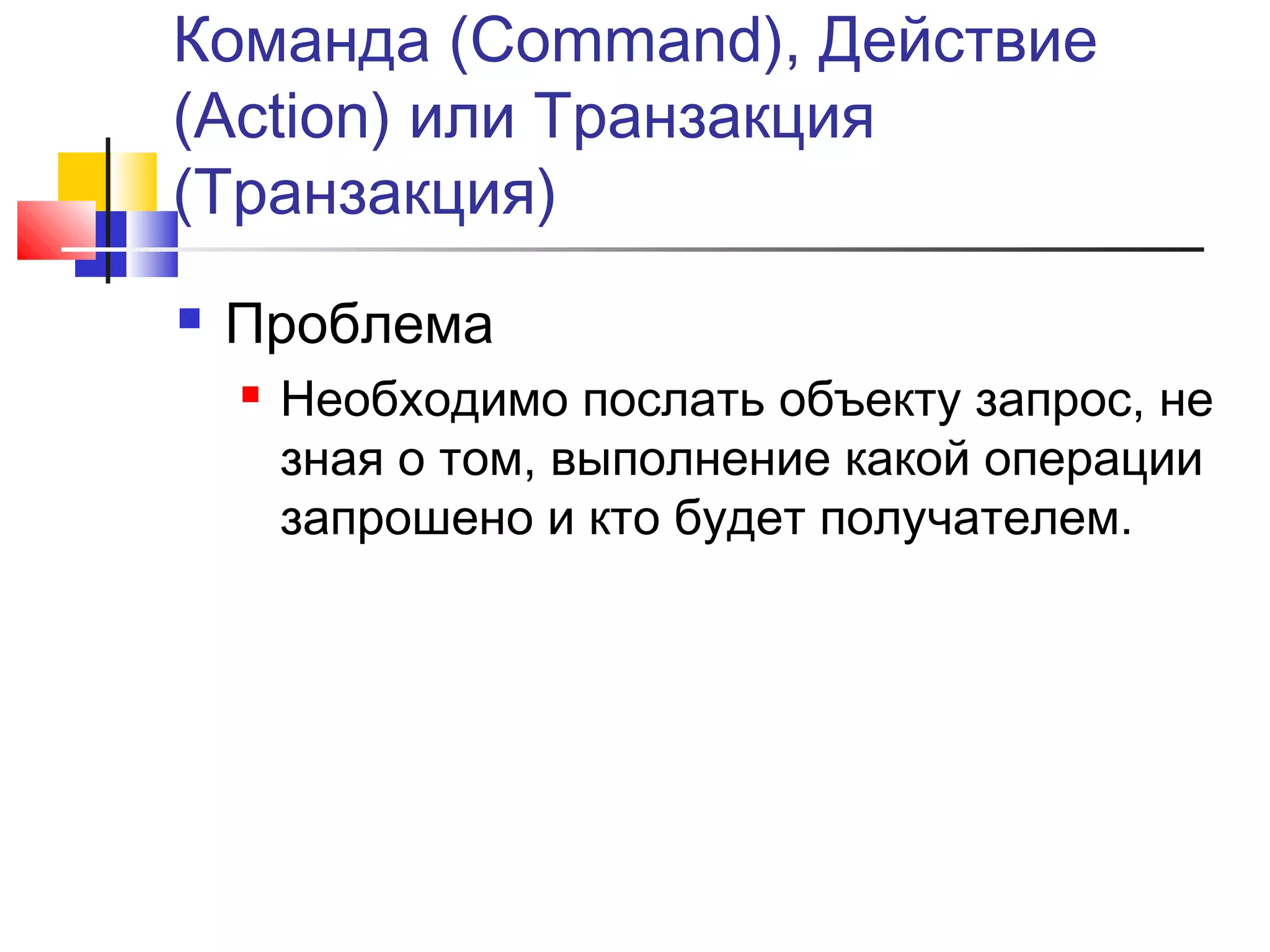 Команда (Command), Действие
(Action) или Транзакция
(Транзакция)


Проблема


Необходимо послать объекту запрос, не
зная о том, выполнение какой операции
запрошено и кто будет получателем.

 