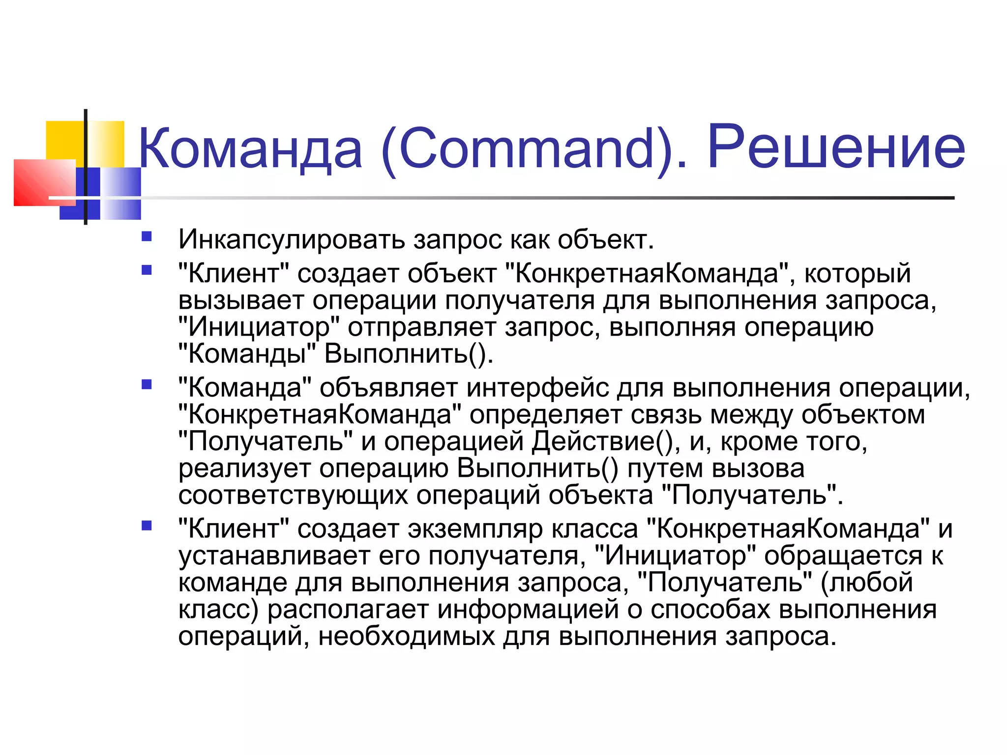 Команда (Command). Решение







Инкапсулировать запрос как объект.
"Клиент" создает объект "КонкретнаяКоманда", который
вызывает операции получателя для выполнения запроса,
"Инициатор" отправляет запрос, выполняя операцию
"Команды" Выполнить().
"Команда" объявляет интерфейс для выполнения операции,
"КонкретнаяКоманда" определяет связь между объектом
"Получатель" и операцией Действие(), и, кроме того,
реализует операцию Выполнить() путем вызова
соответствующих операций объекта "Получатель".
"Клиент" создает экземпляр класса "КонкретнаяКоманда" и
устанавливает его получателя, "Инициатор" обращается к
команде для выполнения запроса, "Получатель" (любой
класс) располагает информацией о способах выполнения
операций, необходимых для выполнения запроса.

 