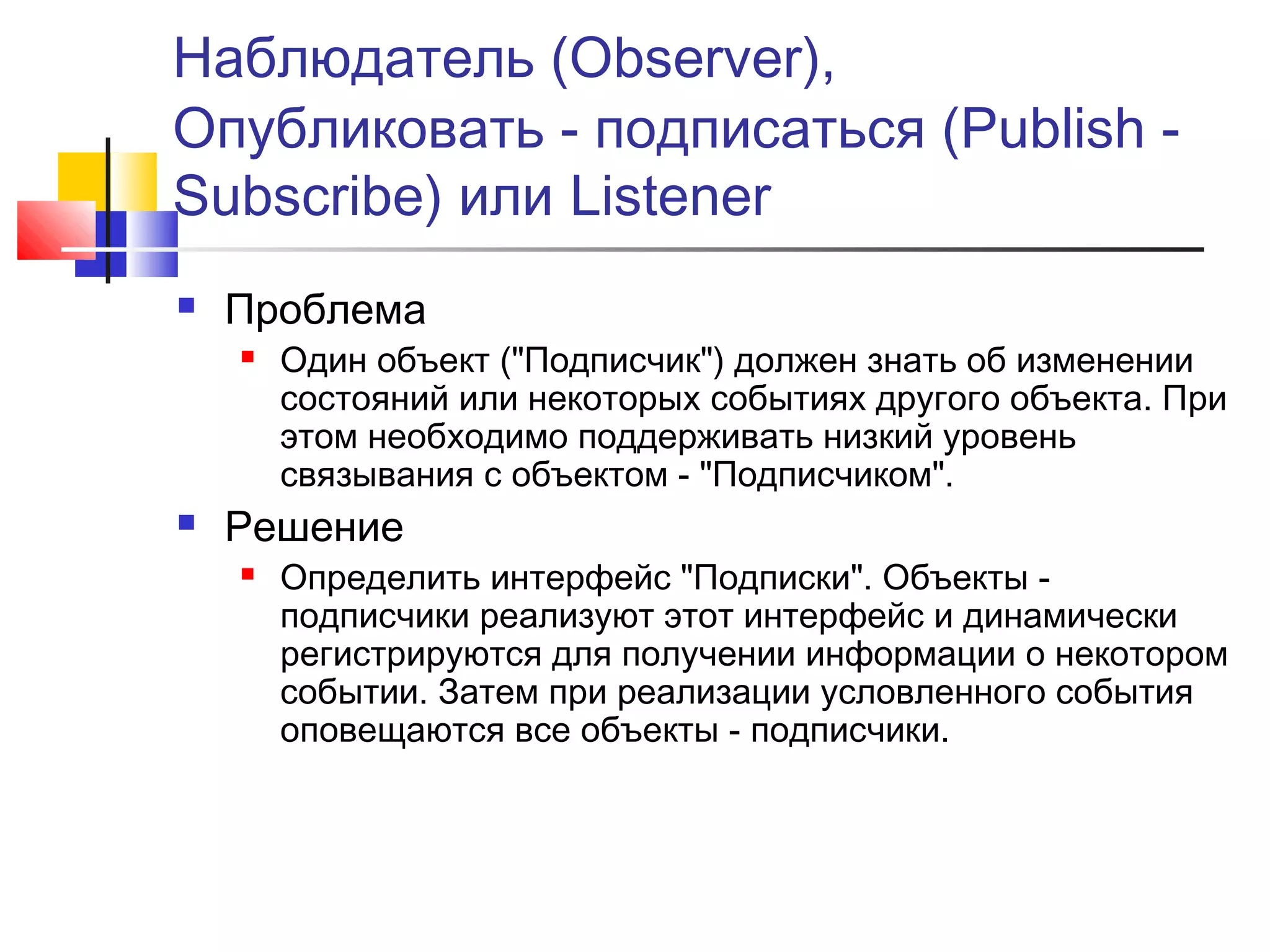 Наблюдатель (Observer),
Опубликовать - подписаться (Publish Subscribe) или Listener


Проблема




Один объект ("Подписчик") должен знать об изменении
состояний или некоторых событиях другого объекта. При
этом необходимо поддерживать низкий уровень
связывания с объектом - "Подписчиком".

Решение


Определить интерфейс "Подписки". Объекты подписчики реализуют этот интерфейс и динамически
регистрируются для получении информации о некотором
событии. Затем при реализации условленного события
оповещаются все объекты - подписчики.

 