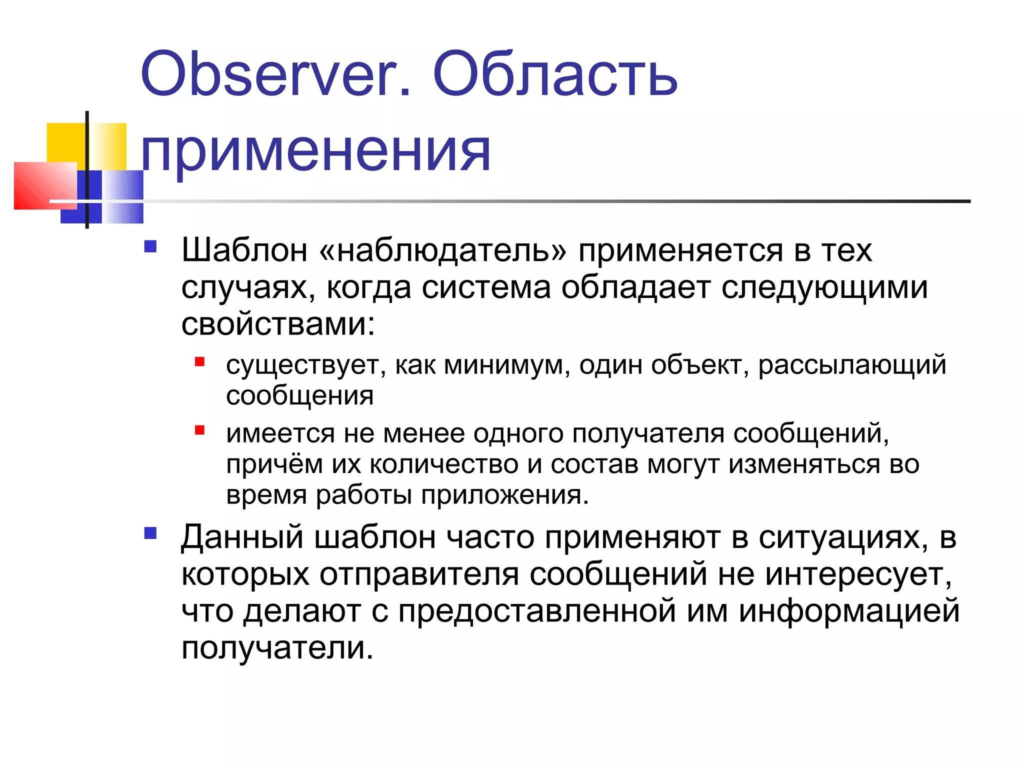 Observer. Область
применения


Шаблон «наблюдатель» применяется в тех
случаях, когда система обладает следующими
свойствами:






существует, как минимум, один объект, рассылающий
сообщения
имеется не менее одного получателя сообщений,
причём их количество и состав могут изменяться во
время работы приложения.

Данный шаблон часто применяют в ситуациях, в
которых отправителя сообщений не интересует,
что делают с предоставленной им информацией
получатели.

 