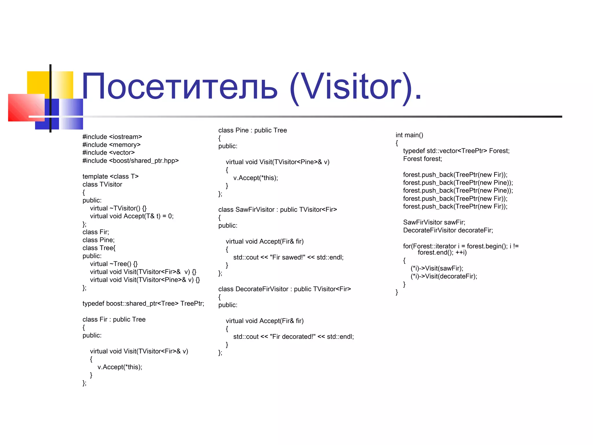 Посетитель (Visitor).
#include <iostream>
#include <memory>
#include <vector>
#include <boost/shared_ptr.hpp>
template <class T>
class TVisitor
{
public:
virtual ~TVisitor() {}
virtual void Accept(T& t) = 0;
};
class Fir;
class Pine;
class Tree{
public:
virtual ~Tree() {}
virtual void Visit(TVisitor<Fir>& v) {}
virtual void Visit(TVisitor<Pine>& v) {}
};
typedef boost::shared_ptr<Tree> TreePtr;

class Pine : public Tree
{
public:

};

};

forest.push_back(TreePtr(new Fir));
forest.push_back(TreePtr(new Pine));
forest.push_back(TreePtr(new Pine));
forest.push_back(TreePtr(new Fir));
forest.push_back(TreePtr(new Fir));

class SawFirVisitor : public TVisitor<Fir>
{
public:

};

};

SawFirVisitor sawFir;
DecorateFirVisitor decorateFir;

virtual void Accept(Fir& fir)
{
std::cout << "Fir sawed!" << std::endl;
}

class DecorateFirVisitor : public TVisitor<Fir>
{
public:

class Fir : public Tree
{
public:
virtual void Visit(TVisitor<Fir>& v)
{
v.Accept(*this);
}

virtual void Visit(TVisitor<Pine>& v)
{
v.Accept(*this);
}

int main()
{
typedef std::vector<TreePtr> Forest;
Forest forest;

virtual void Accept(Fir& fir)
{
std::cout << "Fir decorated!" << std::endl;
}

}

for(Forest::iterator i = forest.begin(); i !=
forest.end(); ++i)
{
(*i)->Visit(sawFir);
(*i)->Visit(decorateFir);
}

 