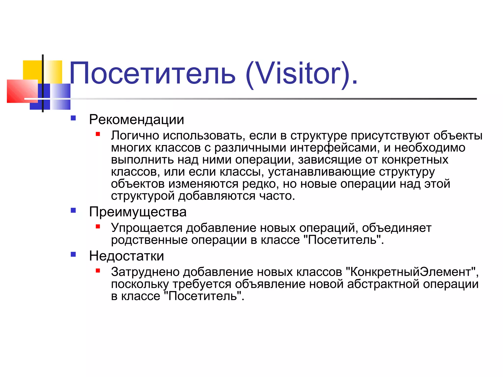 Посетитель (Visitor).


Рекомендации




Преимущества




Логично использовать, если в структуре присутствуют объекты
многих классов с различными интерфейсами, и необходимо
выполнить над ними операции, зависящие от конкретных
классов, или если классы, устанавливающие структуру
объектов изменяются редко, но новые операции над этой
структурой добавляются часто.
Упрощается добавление новых операций, объединяет
родственные операции в классе "Посетитель".

Недостатки


Затруднено добавление новых классов "КонкретныйЭлемент",
поскольку требуется объявление новой абстрактной операции
в классе "Посетитель".

 