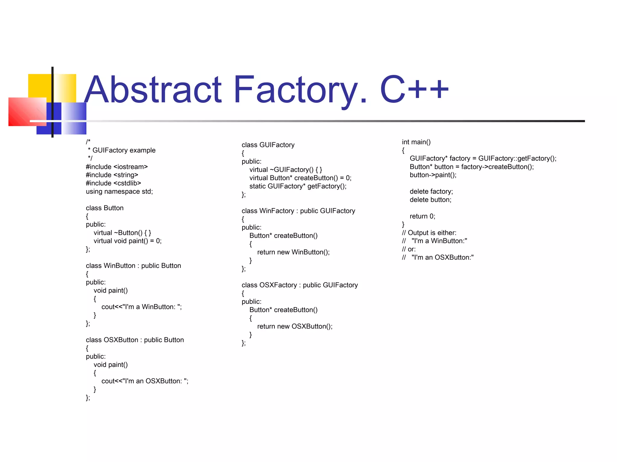 Abstract Factory. C++
/*
* GUIFactory example
*/
#include <iostream>
#include <string>
#include <cstdlib>
using namespace std;

class GUIFactory
{
public:
virtual ~GUIFactory() { }
virtual Button* createButton() = 0;
static GUIFactory* getFactory();
};

class Button
{
public:
virtual ~Button() { }
virtual void paint() = 0;
};

class WinFactory : public GUIFactory
{
public:
Button* createButton()
{
return new WinButton();
}
};

class WinButton : public Button
{
public:
void paint()
{
cout<<"I'm a WinButton: ";
}
};
class OSXButton : public Button
{
public:
void paint()
{
cout<<"I'm an OSXButton: ";
}
};

class OSXFactory : public GUIFactory
{
public:
Button* createButton()
{
return new OSXButton();
}
};

int main()
{
GUIFactory* factory = GUIFactory::getFactory();
Button* button = factory->createButton();
button->paint();
delete factory;
delete button;
return 0;
}
// Output is either:
// "I'm a WinButton:"
// or:
// "I'm an OSXButton:"

 