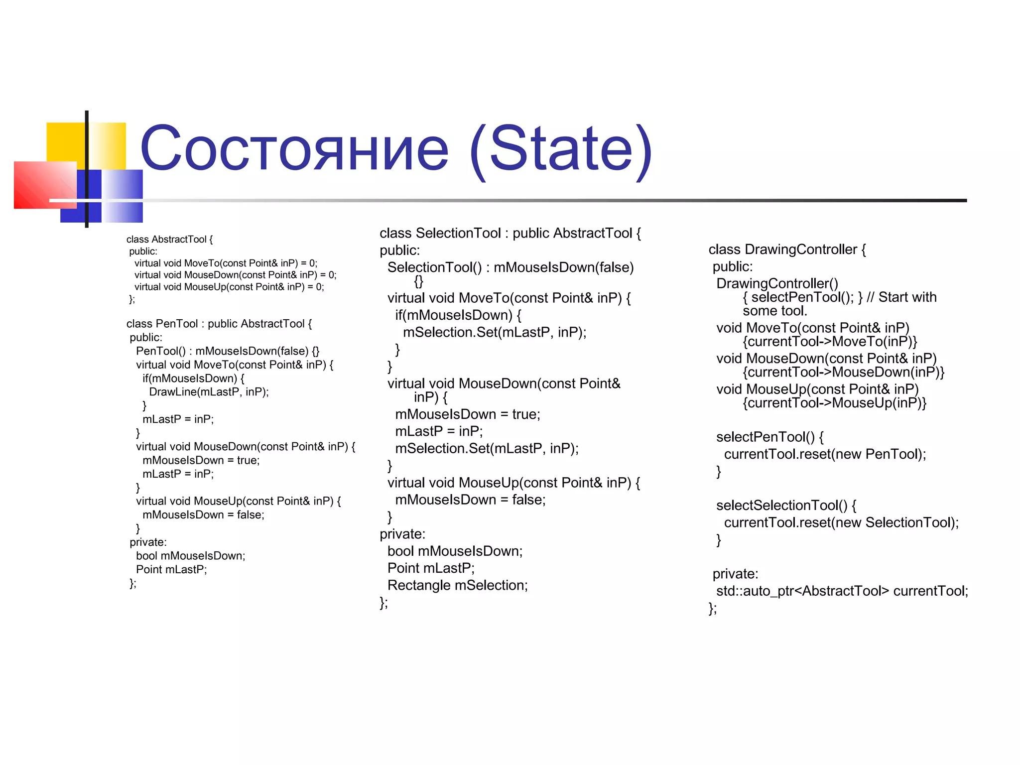 Состояние (State)
class AbstractTool {
public:
virtual void MoveTo(const Point& inP) = 0;
virtual void MouseDown(const Point& inP) = 0;
virtual void MouseUp(const Point& inP) = 0;
};

class PenTool : public AbstractTool {
public:
PenTool() : mMouseIsDown(false) {}
virtual void MoveTo(const Point& inP) {
if(mMouseIsDown) {
DrawLine(mLastP, inP);
}
mLastP = inP;
}
virtual void MouseDown(const Point& inP) {
mMouseIsDown = true;
mLastP = inP;
}
virtual void MouseUp(const Point& inP) {
mMouseIsDown = false;
}
private:
bool mMouseIsDown;
Point mLastP;
};

class SelectionTool : public AbstractTool {
public:
SelectionTool() : mMouseIsDown(false)
{}
virtual void MoveTo(const Point& inP) {
if(mMouseIsDown) {
mSelection.Set(mLastP, inP);
}
}
virtual void MouseDown(const Point&
inP) {
mMouseIsDown = true;
mLastP = inP;
mSelection.Set(mLastP, inP);
}
virtual void MouseUp(const Point& inP) {
mMouseIsDown = false;
}
private:
bool mMouseIsDown;
Point mLastP;
Rectangle mSelection;
};

class DrawingController {
public:
DrawingController()
{ selectPenTool(); } // Start with
some tool.
void MoveTo(const Point& inP)
{currentTool->MoveTo(inP)}
void MouseDown(const Point& inP)
{currentTool->MouseDown(inP)}
void MouseUp(const Point& inP)
{currentTool->MouseUp(inP)}
selectPenTool() {
currentTool.reset(new PenTool);
}
selectSelectionTool() {
currentTool.reset(new SelectionTool);
}
private:
std::auto_ptr<AbstractTool> currentTool;
};

 