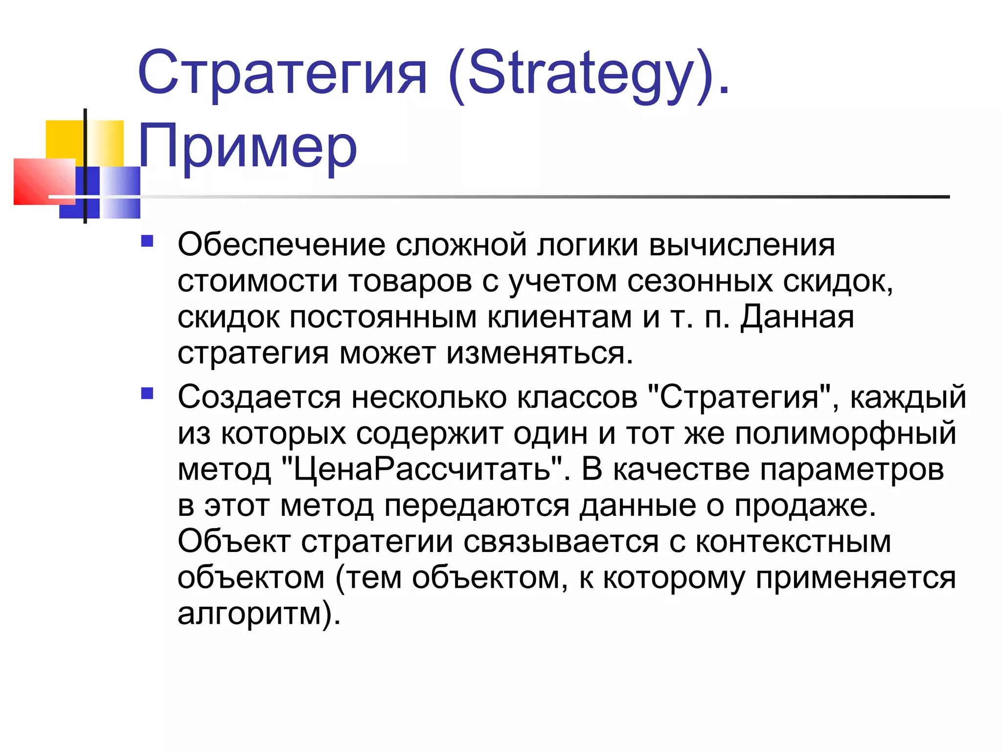 Стратегия (Strategy).
Пример




Обеспечение сложной логики вычисления
стоимости товаров с учетом сезонных скидок,
скидок постоянным клиентам и т. п. Данная
стратегия может изменяться.
Создается несколько классов "Стратегия", каждый
из которых содержит один и тот же полиморфный
метод "ЦенаРассчитать". В качестве параметров
в этот метод передаются данные о продаже.
Объект стратегии связывается с контекстным
объектом (тем объектом, к которому применяется
алгоритм).

 