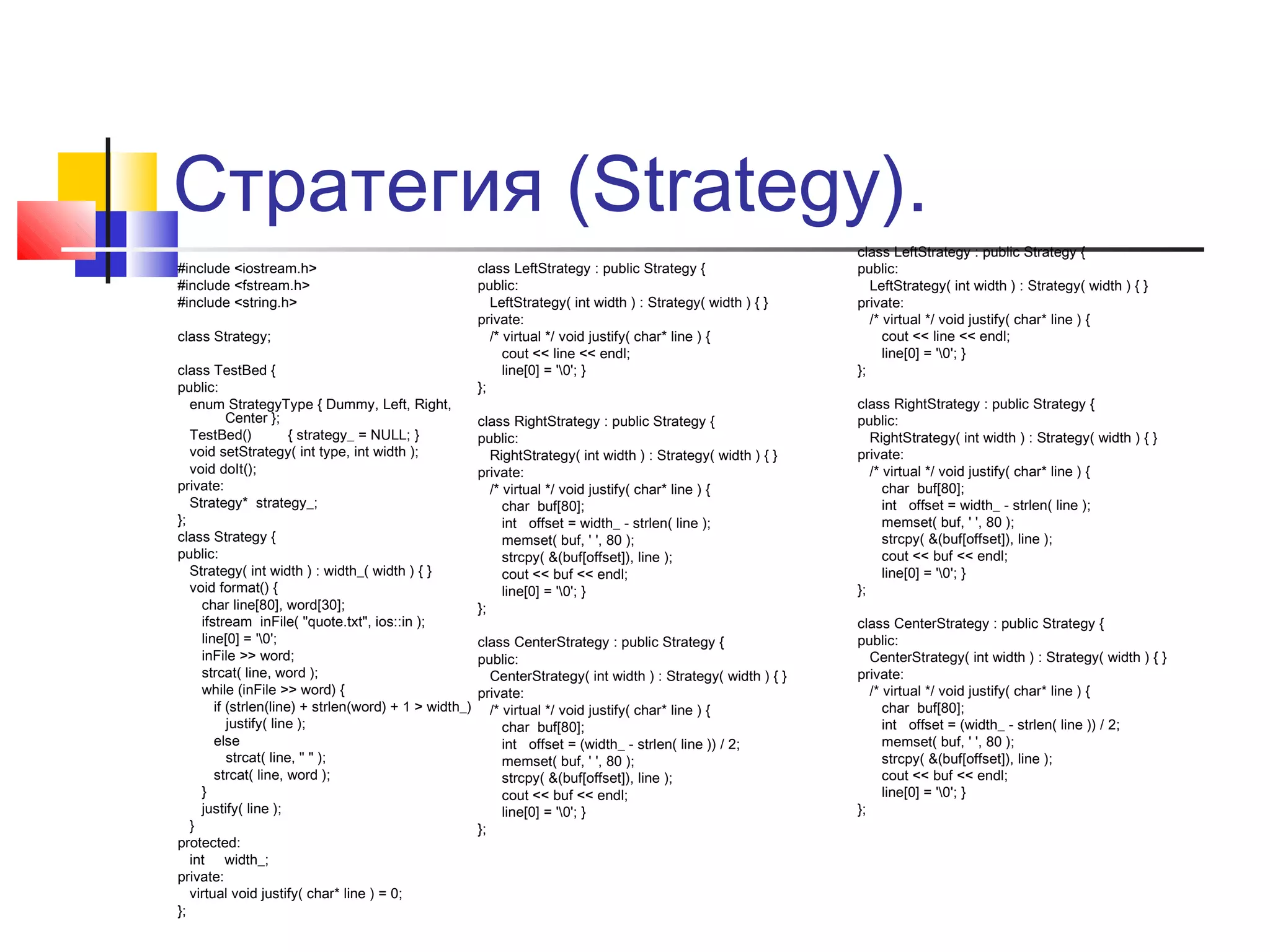 Стратегия (Strategy).
#include <iostream.h>
#include <fstream.h>
#include <string.h>
class Strategy;
class TestBed {
public:
enum StrategyType { Dummy, Left, Right,
Center };
TestBed()
{ strategy_ = NULL; }
void setStrategy( int type, int width );
void doIt();
private:
Strategy* strategy_;
};
class Strategy {
public:
Strategy( int width ) : width_( width ) { }
void format() {
char line[80], word[30];
ifstream inFile( "quote.txt", ios::in );
line[0] = '0';
inFile >> word;
strcat( line, word );
while (inFile >> word) {
if (strlen(line) + strlen(word) + 1 > width_)
justify( line );
else
strcat( line, " " );
strcat( line, word );
}
justify( line );
}
protected:
int width_;
private:
virtual void justify( char* line ) = 0;
};

class LeftStrategy : public Strategy {
public:
LeftStrategy( int width ) : Strategy( width ) { }
private:
/* virtual */ void justify( char* line ) {
cout << line << endl;
line[0] = '0'; }
};
class RightStrategy : public Strategy {
public:
RightStrategy( int width ) : Strategy( width ) { }
private:
/* virtual */ void justify( char* line ) {
char buf[80];
int offset = width_ - strlen( line );
memset( buf, ' ', 80 );
strcpy( &(buf[offset]), line );
cout << buf << endl;
line[0] = '0'; }
};
class CenterStrategy : public Strategy {
public:
CenterStrategy( int width ) : Strategy( width ) { }
private:
/* virtual */ void justify( char* line ) {
char buf[80];
int offset = (width_ - strlen( line )) / 2;
memset( buf, ' ', 80 );
strcpy( &(buf[offset]), line );
cout << buf << endl;
line[0] = '0'; }
};

class LeftStrategy : public Strategy {
public:
LeftStrategy( int width ) : Strategy( width ) { }
private:
/* virtual */ void justify( char* line ) {
cout << line << endl;
line[0] = '0'; }
};
class RightStrategy : public Strategy {
public:
RightStrategy( int width ) : Strategy( width ) { }
private:
/* virtual */ void justify( char* line ) {
char buf[80];
int offset = width_ - strlen( line );
memset( buf, ' ', 80 );
strcpy( &(buf[offset]), line );
cout << buf << endl;
line[0] = '0'; }
};
class CenterStrategy : public Strategy {
public:
CenterStrategy( int width ) : Strategy( width ) { }
private:
/* virtual */ void justify( char* line ) {
char buf[80];
int offset = (width_ - strlen( line )) / 2;
memset( buf, ' ', 80 );
strcpy( &(buf[offset]), line );
cout << buf << endl;
line[0] = '0'; }
};

 