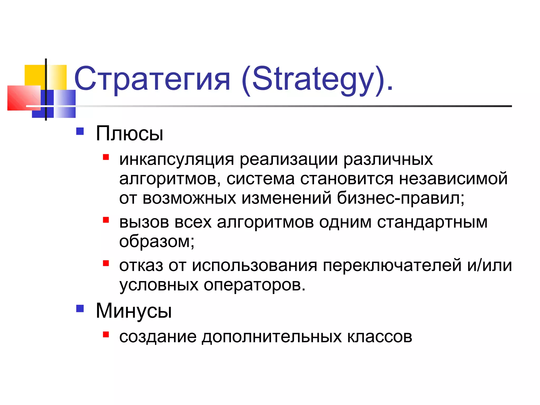 Стратегия (Strategy).


Плюсы








инкапсуляция реализации различных
алгоритмов, система становится независимой
от возможных изменений бизнес-правил;
вызов всех алгоритмов одним стандартным
образом;
отказ от использования переключателей и/или
условных операторов.

Минусы


создание дополнительных классов

 