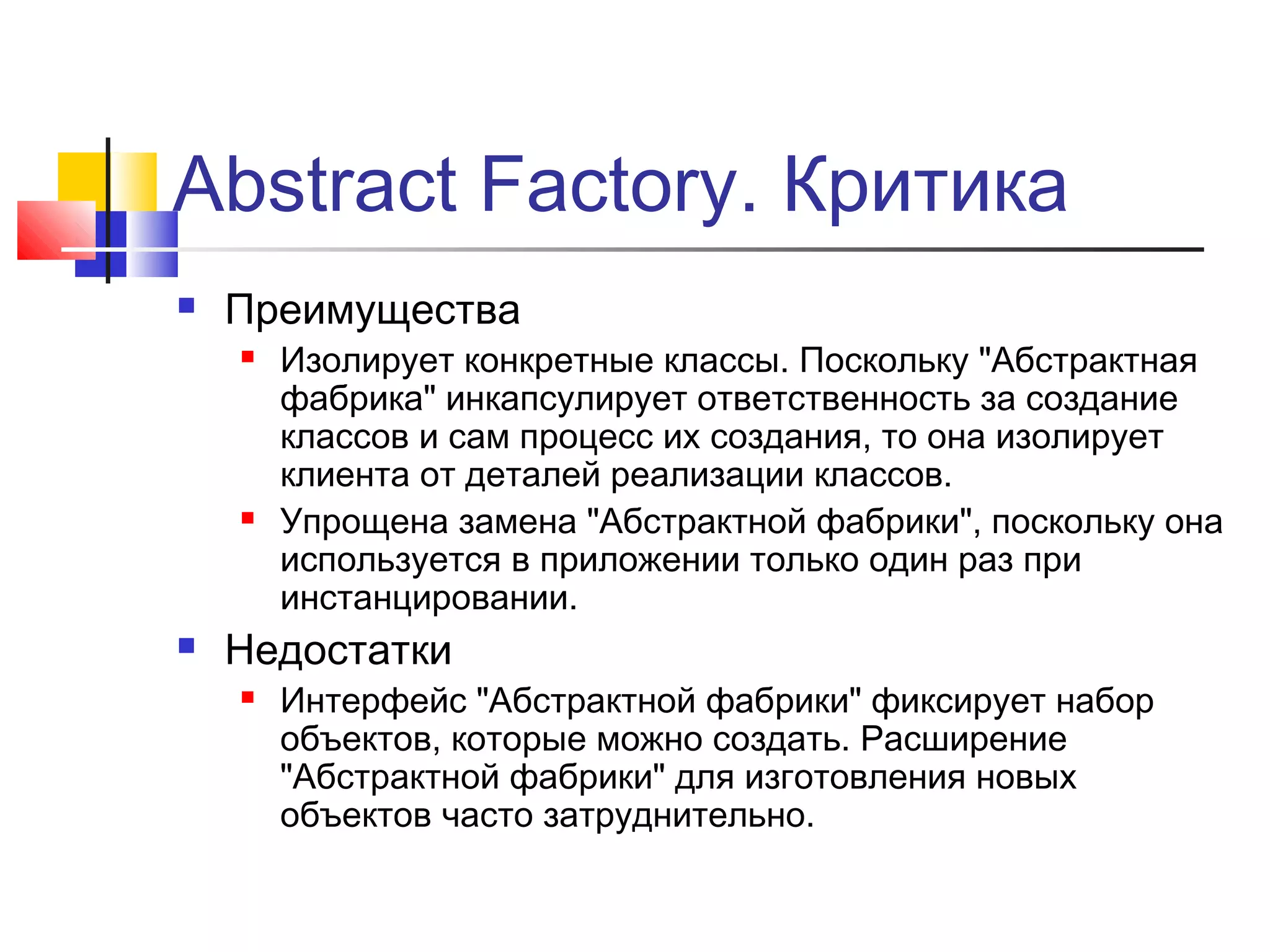 Abstract Factory. Критика


Преимущества






Изолирует конкретные классы. Поскольку "Абстрактная
фабрика" инкапсулирует ответственность за создание
классов и сам процесс их создания, то она изолирует
клиента от деталей реализации классов.
Упрощена замена "Абстрактной фабрики", поскольку она
используется в приложении только один раз при
инстанцировании.

Недостатки


Интерфейс "Абстрактной фабрики" фиксирует набор
объектов, которые можно создать. Расширение
"Абстрактной фабрики" для изготовления новых
объектов часто затруднительно.

 
