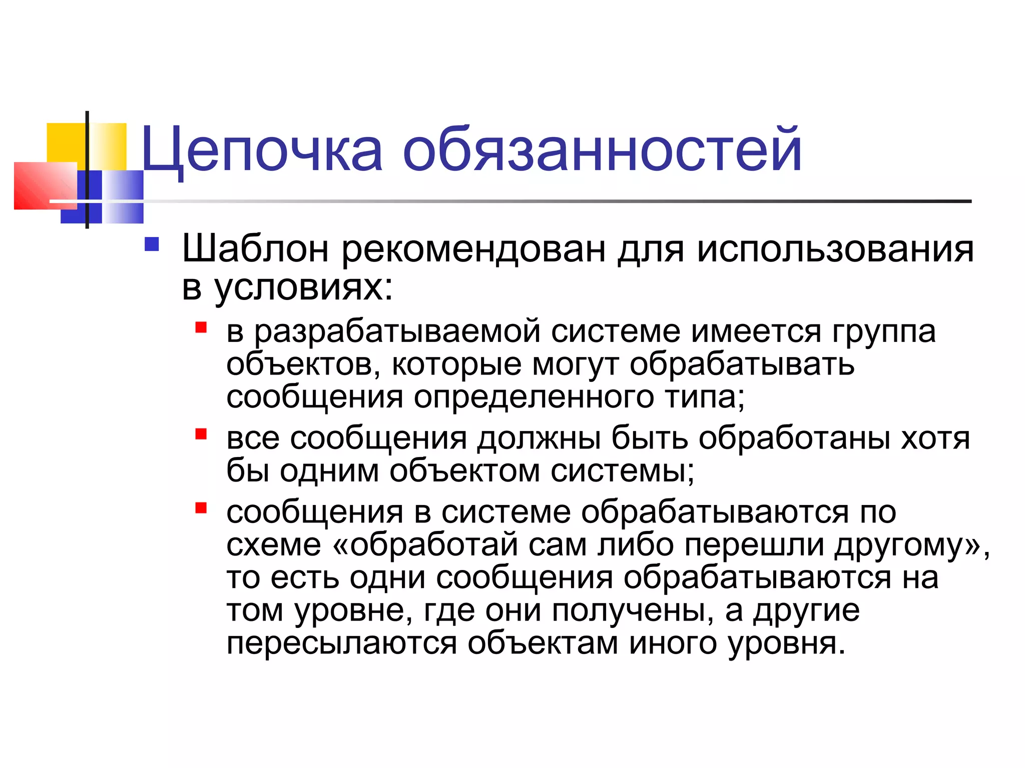 Цепочка обязанностей


Шаблон рекомендован для использования
в условиях:






в разрабатываемой системе имеется группа
объектов, которые могут обрабатывать
сообщения определенного типа;
все сообщения должны быть обработаны хотя
бы одним объектом системы;
сообщения в системе обрабатываются по
схеме «обработай сам либо перешли другому»,
то есть одни сообщения обрабатываются на
том уровне, где они получены, а другие
пересылаются объектам иного уровня.

 