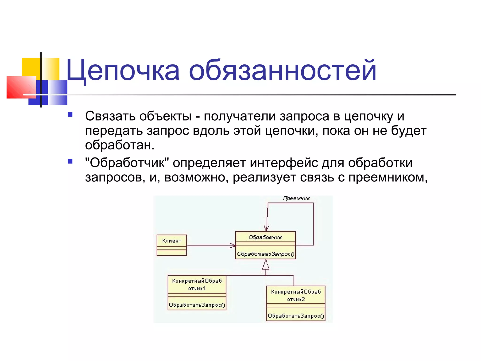 Цепочка обязанностей




Связать объекты - получатели запроса в цепочку и
передать запрос вдоль этой цепочки, пока он не будет
обработан.
"Обработчик" определяет интерфейс для обработки
запросов, и, возможно, реализует связь с преемником,

 