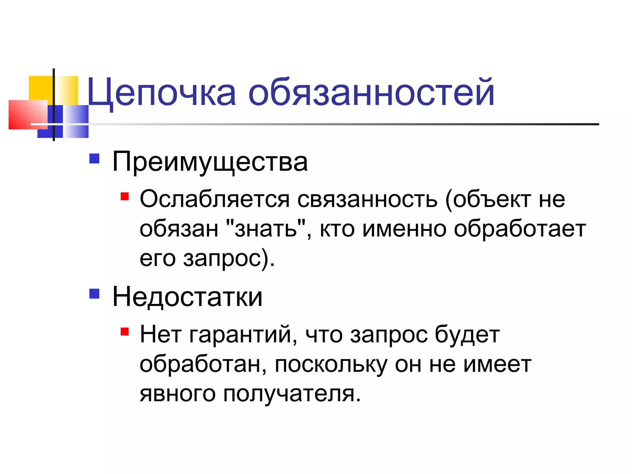 Цепочка обязанностей


Преимущества




Ослабляется связанность (объект не
обязан "знать", кто именно обработает
его запрос).

Недостатки


Нет гарантий, что запрос будет
обработан, поскольку он не имеет
явного получателя.

 