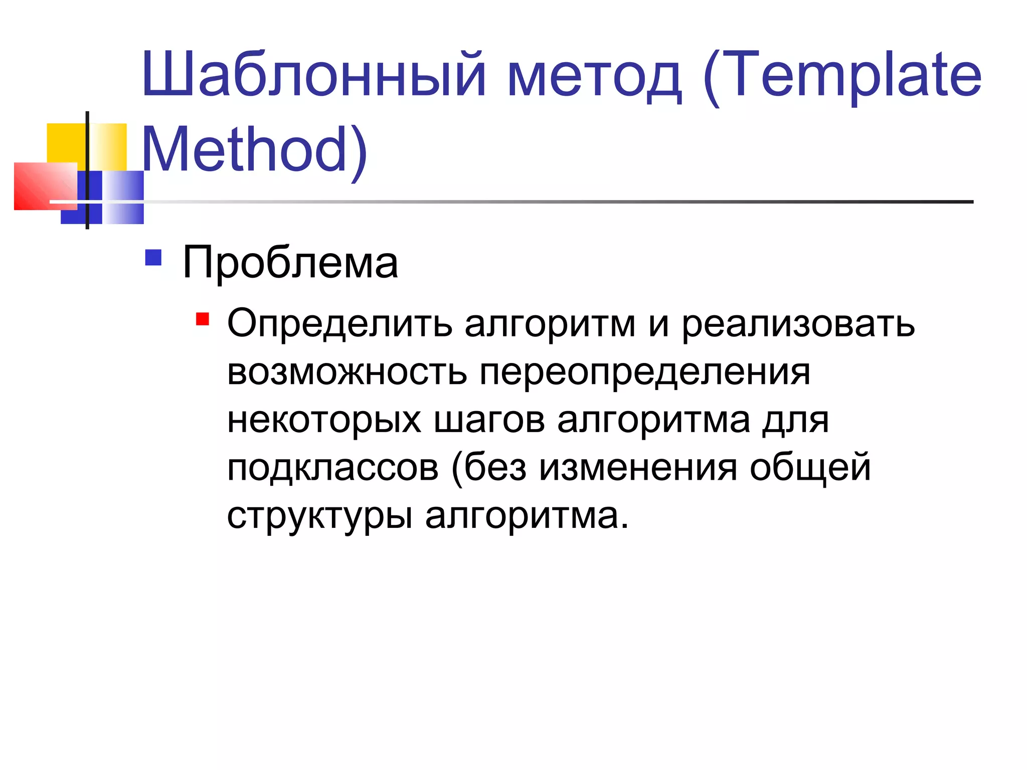 Шаблонный метод (Template
Method)


Проблема


Определить алгоритм и реализовать
возможность переопределения
некоторых шагов алгоритма для
подклассов (без изменения общей
структуры алгоритма.

 
