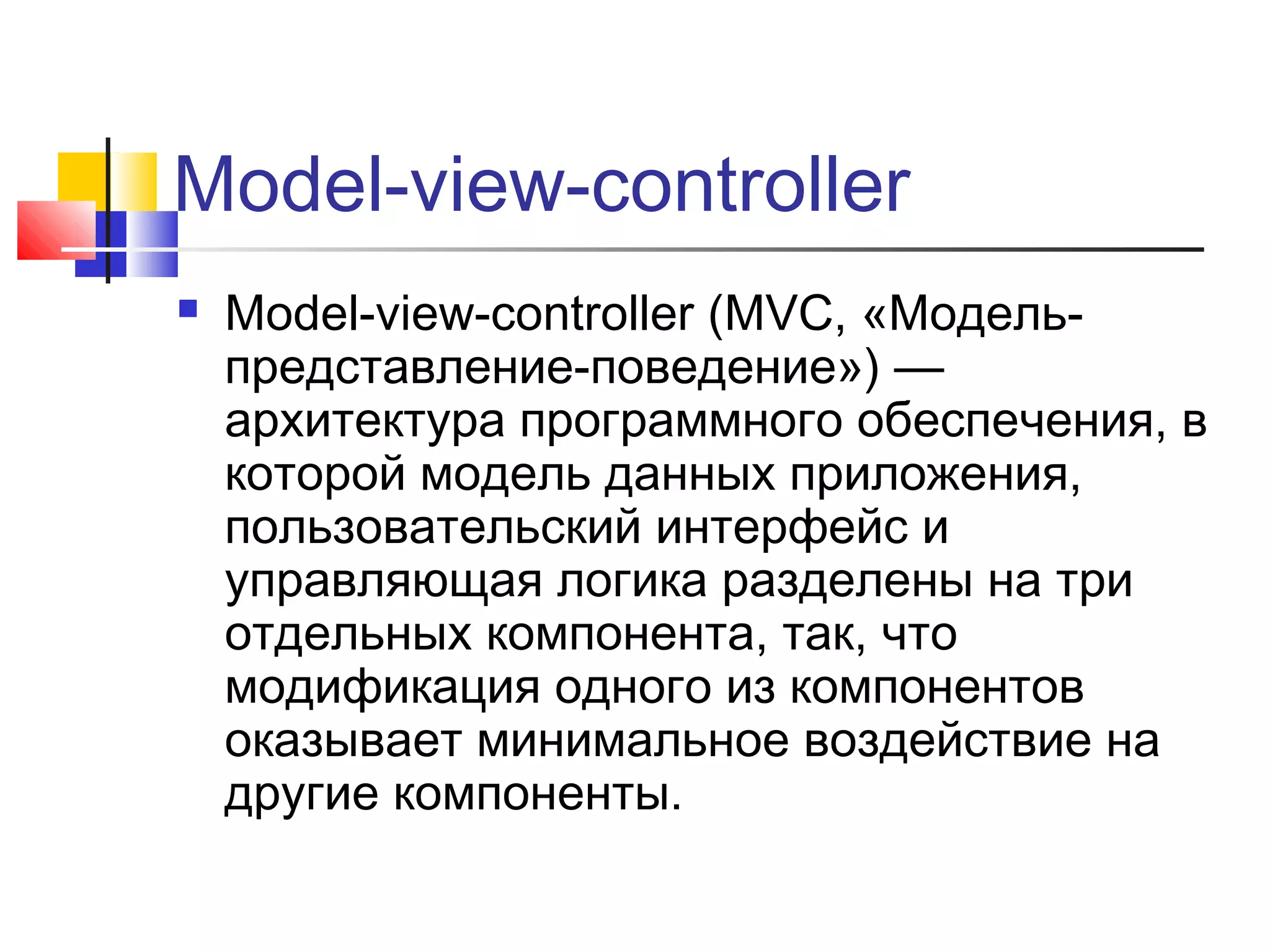 Model-view-controller


Model-view-controller (MVC, «Модельпредставление-поведение») —
архитектура программного обеспечения, в
которой модель данных приложения,
пользовательский интерфейс и
управляющая логика разделены на три
отдельных компонента, так, что
модификация одного из компонентов
оказывает минимальное воздействие на
другие компоненты.

 