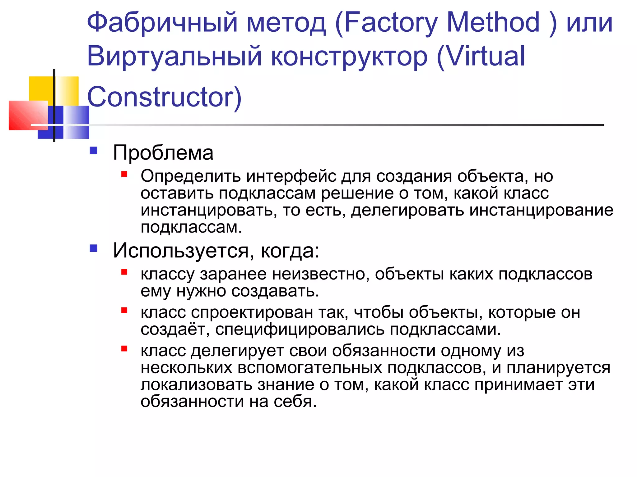 Фабричный метод (Factory Method ) или
Виртуальный конструктор (Virtual
Constructor)


Проблема




Определить интерфейс для создания объекта, но
оставить подклассам решение о том, какой класс
инстанцировать, то есть, делегировать инстанцирование
подклассам.

Используется, когда:






классу заранее неизвестно, объекты каких подклассов
ему нужно создавать.
класс спроектирован так, чтобы объекты, которые он
создаёт, специфицировались подклассами.
класс делегирует свои обязанности одному из
нескольких вспомогательных подклассов, и планируется
локализовать знание о том, какой класс принимает эти
обязанности на себя.

 