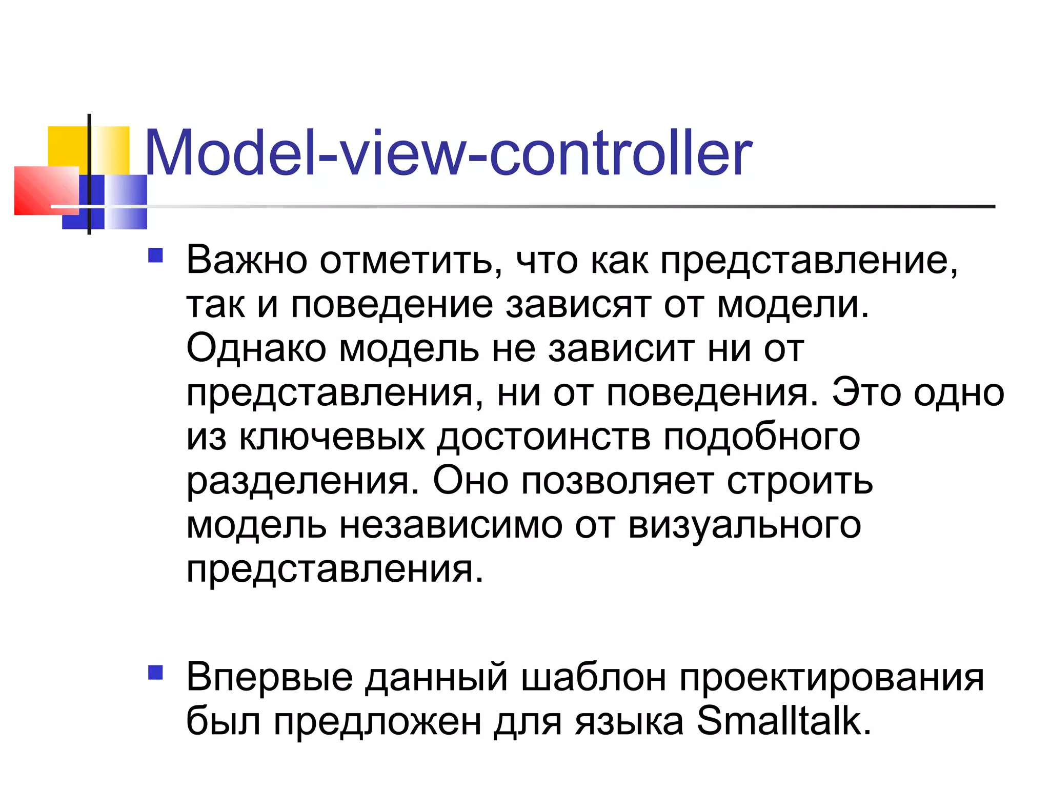 Model-view-controller




Важно отметить, что как представление,
так и поведение зависят от модели.
Однако модель не зависит ни от
представления, ни от поведения. Это одно
из ключевых достоинств подобного
разделения. Оно позволяет строить
модель независимо от визуального
представления.
Впервые данный шаблон проектирования
был предложен для языка Smalltalk.

 