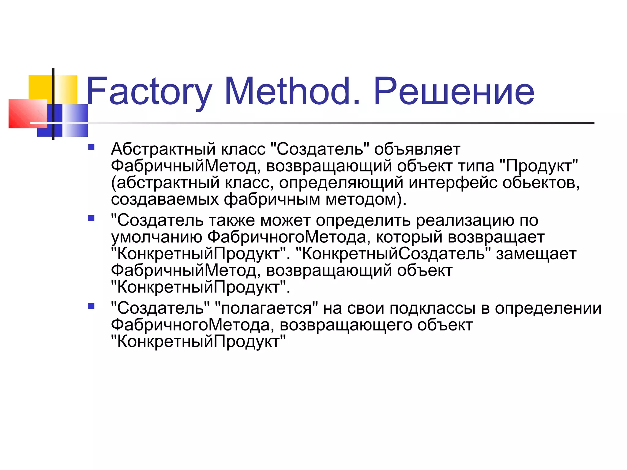 Factory Method. Решение






Абстрактный класс "Создатель" объявляет
ФабричныйМетод, возвращающий объект типа "Продукт"
(абстрактный класс, определяющий интерфейс обьектов,
создаваемых фабричным методом).
"Создатель также может определить реализацию по
умолчанию ФабричногоМетода, который возвращает
"КонкретныйПродукт". "КонкретныйСоздатель" замещает
ФабричныйМетод, возвращающий объект
"КонкретныйПродукт".
"Создатель" "полагается" на свои подклассы в определении
ФабричногоМетода, возвращающего объект
"КонкретныйПродукт"

 