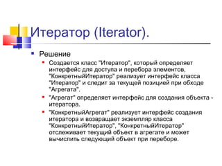 Итератор (Iterator).


Решение






Создается класс "Итератор", который определяет
интерфейс для доступа и перебора элементов,
"КонкретныйИтератор" реализует интерфейс класса
"Итератор" и следит за текущей позицией при обходе
"Агрегата".
"Агрегат" определяет интерфейс для создания объекта итератора.
"КонкретныйАгрегат" реализует интерфейс создания
итератора и возвращает экземпляр класса
"КонкретныйИтератор", "КонкретныйИтератор"
отслеживает текущий объект в агрегате и может
вычислить следующий объект при переборе.

 
