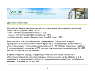 ____________________________________________________________ _ Доходы и расходы ____________________________________________________________ _ 6 Отель будет функционировать круглый год, планируемая наполняемость по сезонам: - июль, август (горячий сезон) - 100% - июнь, сентябрь (горячее межсезонье) - 90% - апрель, май, октябрь (слабое межсезонье) - 70% - ноябрь, декабрь, январь, февраль, март (слабый сезон) - 50%  Большая часть доходов ожидается от сдачи номеров. Доходность с номеров пропорциональна наполняемости отеля. Кроме того, существует два дополнительных источника доходов: торговые единицы (магазины) 10 - 40 000 евро с единицы в год (всего 5 торговых единиц), процедура в СПА центре и другие дополнительные доходы 100 - 200 000 евро в год (доход от ее аренды).   В отеле ожидаются расходы на зарплату и питание работникам, техническое обслуживание (включая потребление воды и электроэнергии), износ, уборка и т. д. В зависимости от наполняемости отеля и по сезонам персонал также будет колебаться от минимум 70 человек до 120 человек.  