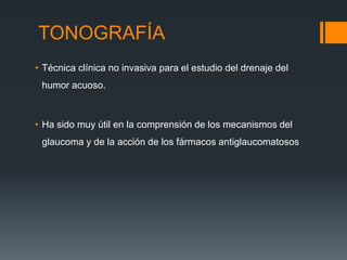 TONOGRAFÍA
• Técnica clínica no invasiva para el estudio del drenaje del
 humor acuoso.



• Ha sido muy útil en la comprensión de los mecanismos del
 glaucoma y de la acción de los fármacos antiglaucomatosos
 