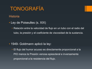 TONOGRAFÍA
Historia

• Ley de Poiseulles (s. XIX)
  • Relación entre la velocidad de flujo en un tubo con el radio del
   tubo, la presión y el coeficiente de viscosidad de la sustancia.



• 1949- Goldmann aplicó la ley:
  • El flujo del humor acuoso es directamente proporcional a la
   PIO menos la Presión venosa epiescleral e inversamente
   proporcional a la resistencia del flujo.
 