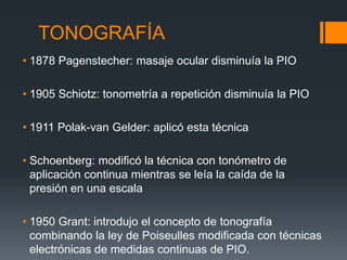 TONOGRAFÍA
• 1878 Pagenstecher: masaje ocular disminuía la PIO

• 1905 Schiotz: tonometría a repetición disminuía la PIO

• 1911 Polak-van Gelder: aplicó esta técnica

• Schoenberg: modificó la técnica con tonómetro de
  aplicación continua mientras se leía la caída de la
  presión en una escala

• 1950 Grant: introdujo el concepto de tonografía
  combinando la ley de Poiseulles modificada con técnicas
  electrónicas de medidas continuas de PIO.
 