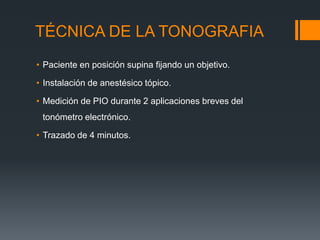 TÉCNICA DE LA TONOGRAFIA
• Paciente en posición supina fijando un objetivo.

• Instalación de anestésico tópico.

• Medición de PIO durante 2 aplicaciones breves del
 tonómetro electrónico.

• Trazado de 4 minutos.
 