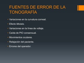FUENTES DE ERROR DE LA
 TONOGRAFÍA
• Variaciones en la curvatura corneal.
• Efecto Moisés.
• Variaciones en la línea de voltaje.
• Caída de PIO consensual.
• Movimientos oculares.
• Relajación del paciente.
• Errores del operador.
 