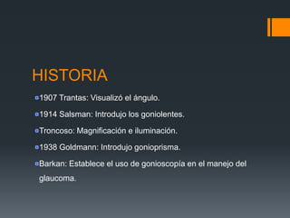 HISTORIA
1907 Trantas: Visualizó el ángulo.

1914 Salsman: Introdujo los goniolentes.

Troncoso: Magnificación e iluminación.

1938 Goldmann: Introdujo gonioprisma.

Barkan: Establece el uso de gonioscopía en el manejo del
glaucoma.
 