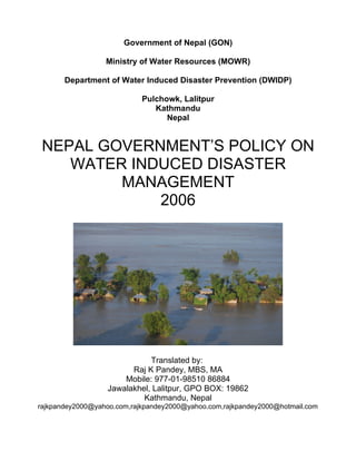 Government of Nepal (GON)

                  Ministry of Water Resources (MOWR)

       Department of Water Induced Disaster Prevention (DWIDP)

                            Pulchowk, Lalitpur
                               Kathmandu
                                  Nepal


 NEPAL GOVERNMENT’S POLICY ON
    WATER INDUCED DISASTER
         MANAGEMENT
             2006




                             Translated by:
                        Raj K Pandey, MBS, MA
                      Mobile: 977-01-98510 86884
                  Jawalakhel, Lalitpur, GPO BOX: 19862
                           Kathmandu, Nepal
rajkpandey2000@yahoo.com,rajkpandey2000@yahoo.com,rajkpandey2000@hotmail.com
 