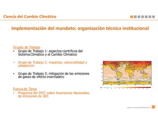 Ciencia del Cambio Climático

    Implementación del mandato: organización técnica institucional


     Grupos de Trabajo
     • Grupo de Trabajo 1: aspectos científicos del
        Sistema Climático y el Cambio Climático

     •   Grupo de Trabajo 2: impactos, vulnerabilidad y
         adaptación

     •   Grupo de Trabajo 3: mitigación de las emisiones
         de gases de efecto invernadero


     Fuerza de Tarea
     • Programa del IPCC sobre Inventarios Nacionales
        de emisiones de GEI


                                                           www.innovacionambiental.cl
 