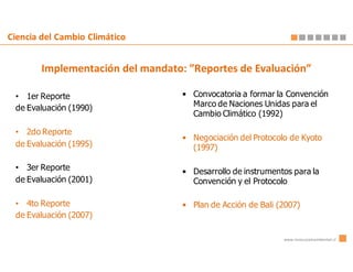 Ciencia del Cambio Climático


        Implementación del mandato: ”Reportes de Evaluación”

 • 1er Reporte                     • Convocatoria a formar la Convención
 de Evaluación (1990)                Marco de Naciones Unidas para el
                                     Cambio Climático (1992)

 • 2do Reporte
                                   • Negociación del Protocolo de Kyoto
 de Evaluación (1995)                (1997)

 • 3er Reporte                     • Desarrollo de instrumentos para la
 de Evaluación (2001)                Convención y el Protocolo

 • 4to Reporte                     • Plan de Acción de Bali (2007)
 de Evaluación (2007)

                                                             www.innovacionambiental.cl
 