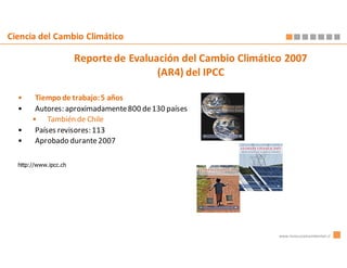 Ciencia del Cambio Climático

                       Reporte de Evaluación del Cambio Climático 2007
                                        (AR4) del IPCC

  •     Tiempo de trabajo: 5 años
  •     Autores: aproximadamente 800 de 130 países
       • También de Chile
  •     Países revisores: 113
  •     Aprobado durante 2007

  http://www.ipcc.ch




                                                                www.innovacionambiental.cl
 
